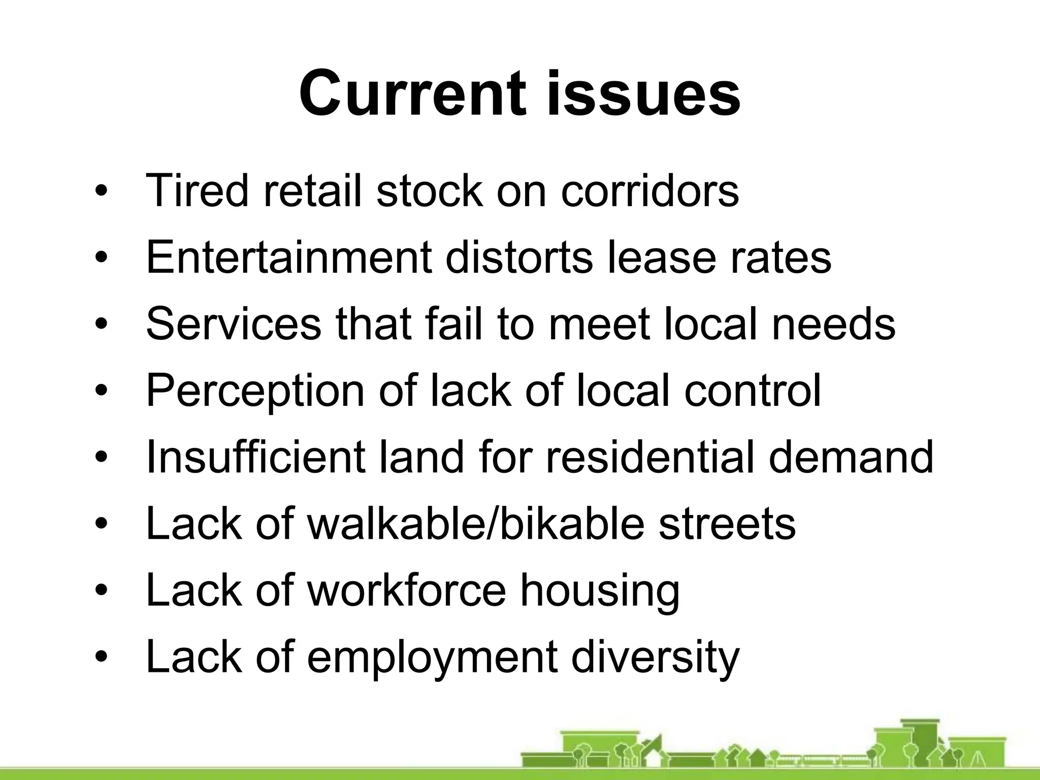 • Tired retail stock on corridors
• Entertainment distorts lease rates
• Services that fail to meet local needs
• Perception of lack of local control
• Insufficient land for residential demand
• Lack of walkable/bikable streets
• Lack of workforce housing
• Lack of employment diversity
Current issues
 