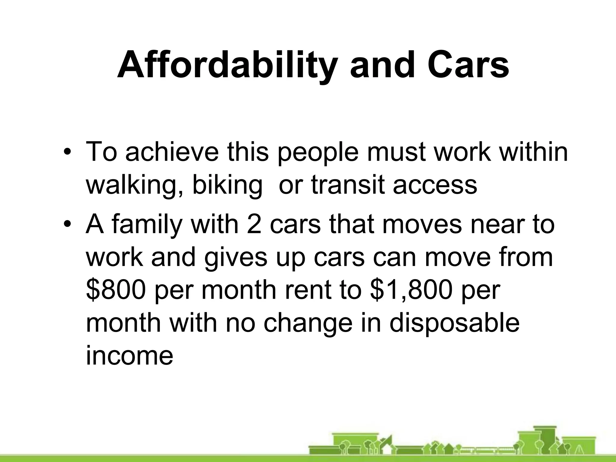 • To achieve this people must work within
walking, biking or transit access
• A family with 2 cars that moves near to
work and gives up cars can move from
$800 per month rent to $1,800 per
month with no change in disposable
income
Affordability and Cars
 