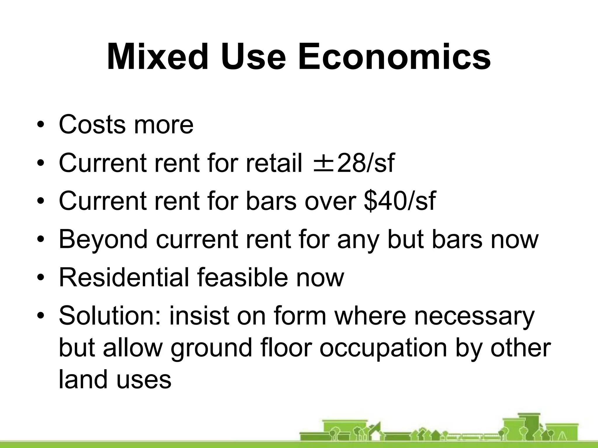 Mixed Use Economics
• Costs more
• Current rent for retail ±28/sf
• Current rent for bars over $40/sf
• Beyond current rent for any but bars now
• Residential feasible now
• Solution: insist on form where necessary
but allow ground floor occupation by other
land uses
 