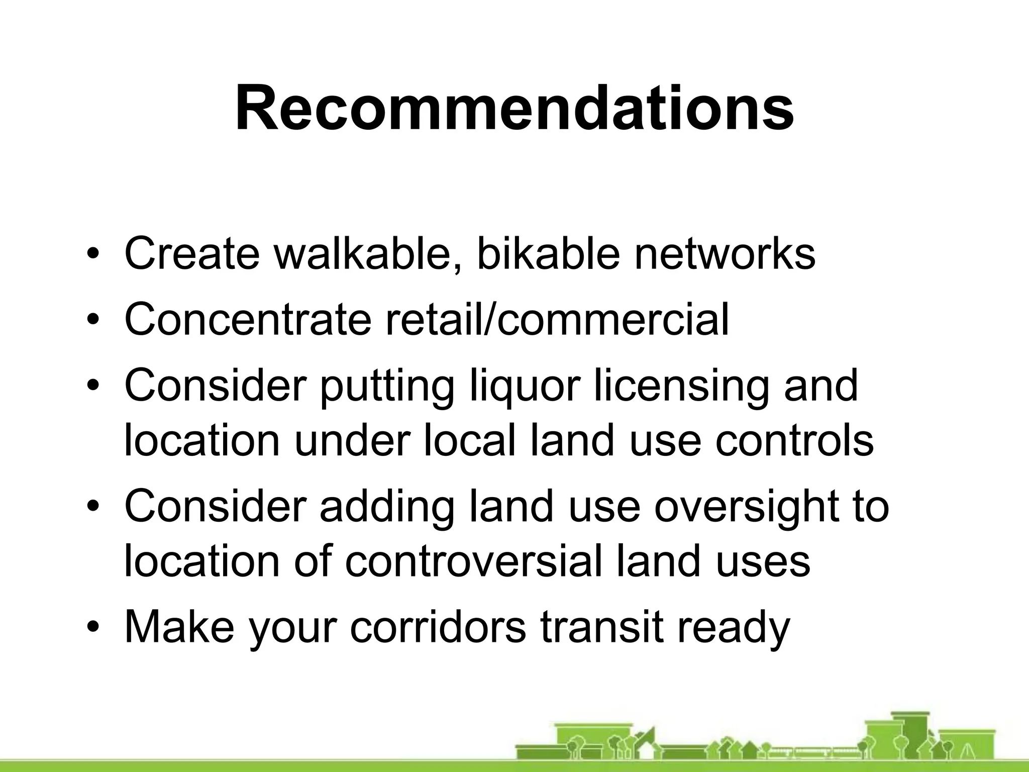• Create walkable, bikable networks
• Concentrate retail/commercial
• Consider putting liquor licensing and
location under local land use controls
• Consider adding land use oversight to
location of controversial land uses
• Make your corridors transit ready
Recommendations
 