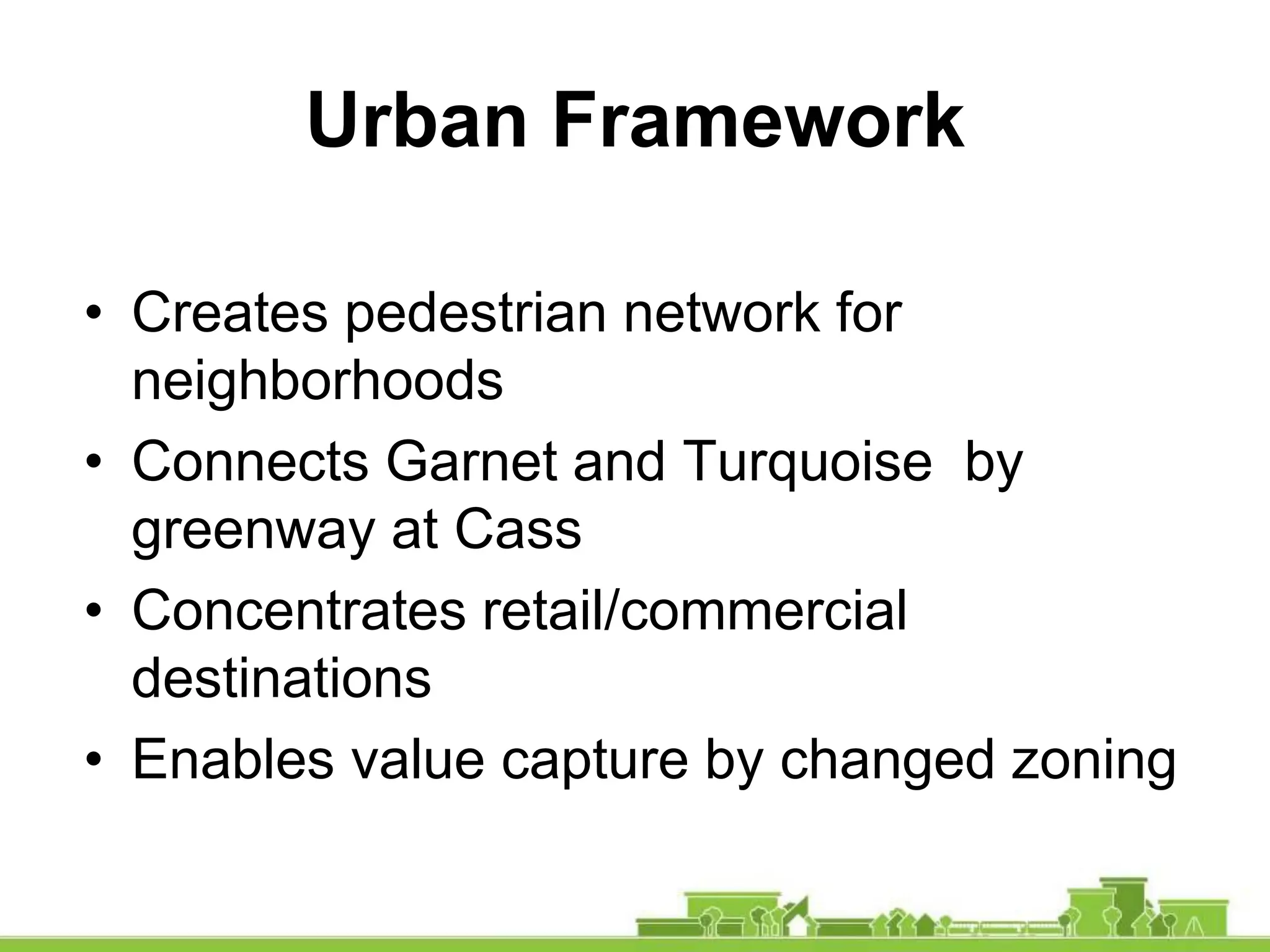 • Creates pedestrian network for
neighborhoods
• Connects Garnet and Turquoise by
greenway at Cass
• Concentrates retail/commercial
destinations
• Enables value capture by changed zoning
Urban Framework
 