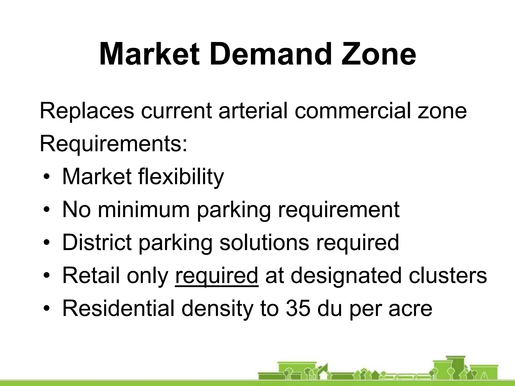 Replaces current arterial commercial zone
Requirements:
• Market flexibility
• No minimum parking requirement
• District parking solutions required
• Retail only required at designated clusters
• Residential density to 35 du per acre
Market Demand Zone
 