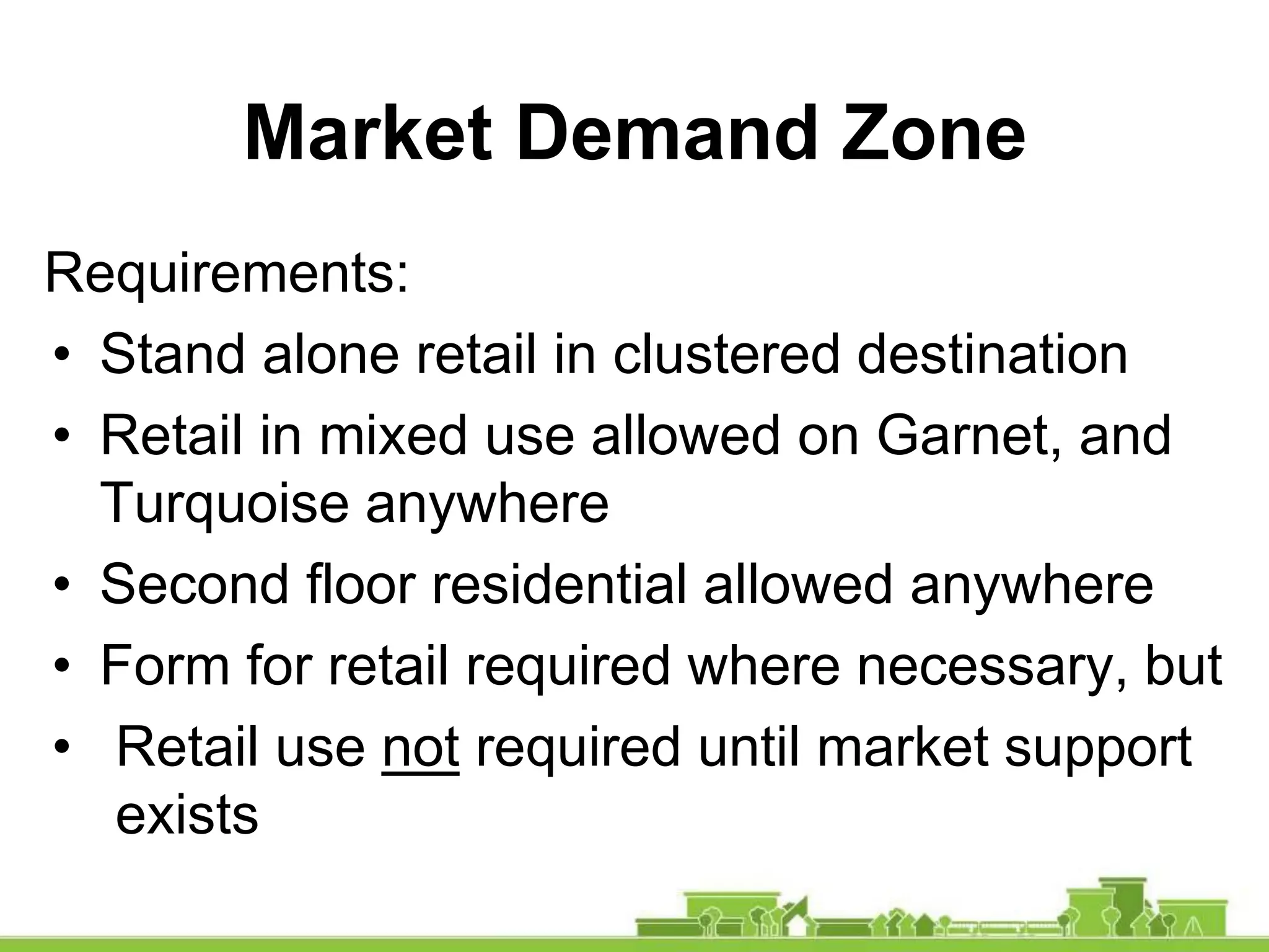 Requirements:
• Stand alone retail in clustered destination
• Retail in mixed use allowed on Garnet, and
Turquoise anywhere
• Second floor residential allowed anywhere
• Form for retail required where necessary, but
• Retail use not required until market support
exists
Market Demand Zone
 