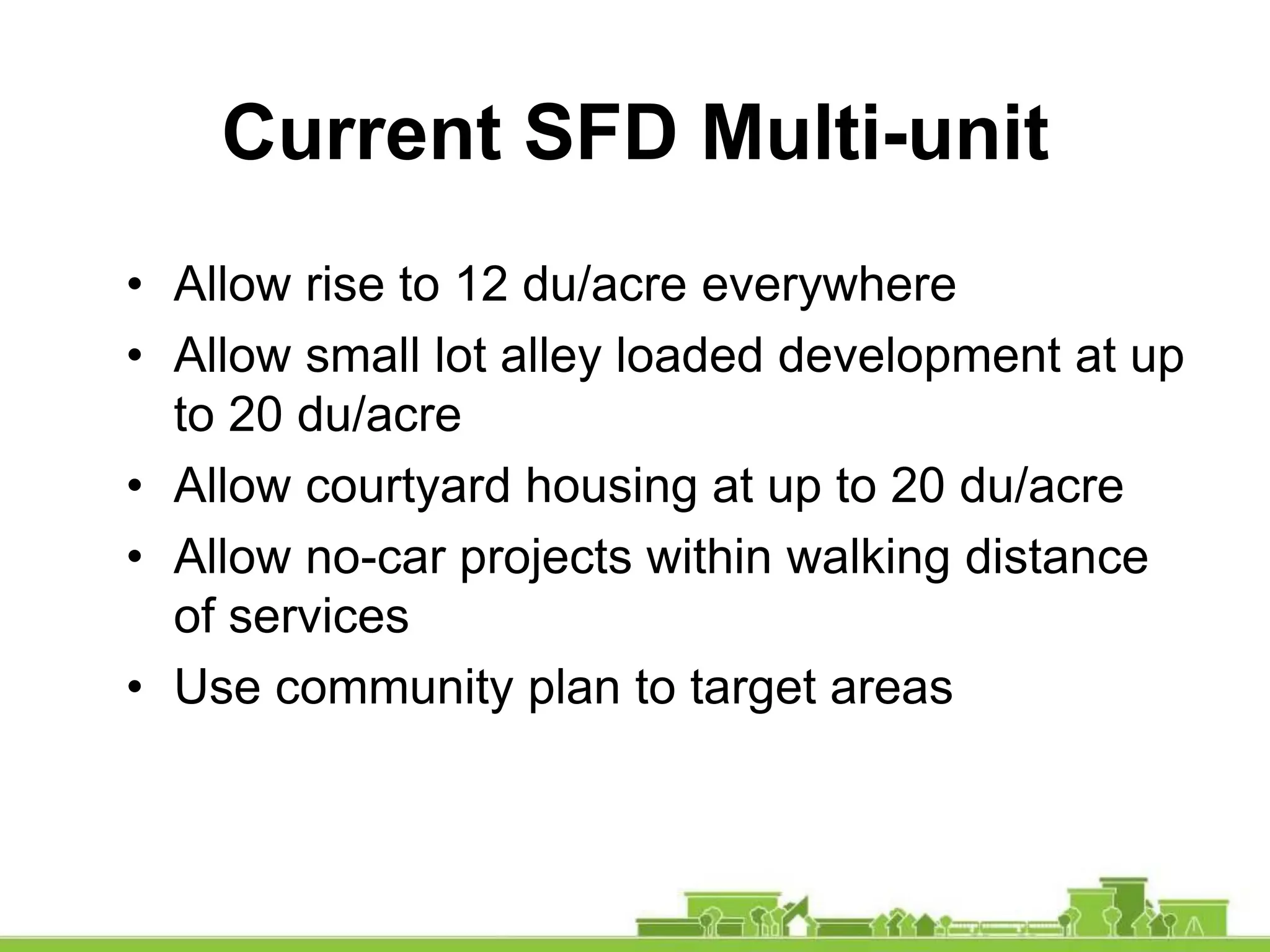 • Allow rise to 12 du/acre everywhere
• Allow small lot alley loaded development at up
to 20 du/acre
• Allow courtyard housing at up to 20 du/acre
• Allow no-car projects within walking distance
of services
• Use community plan to target areas
Current SFD Multi-unit
 