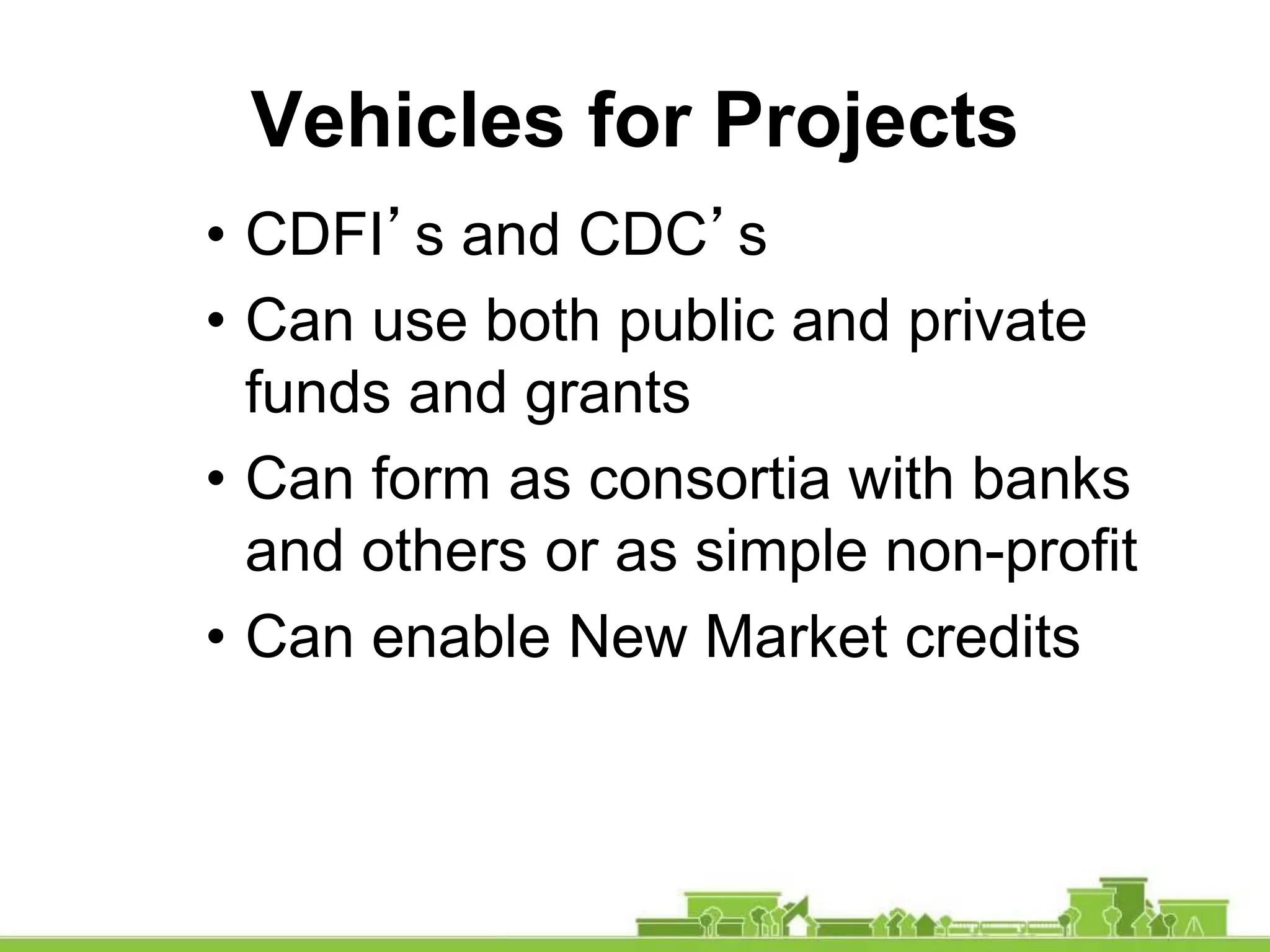 Vehicles for Projects
• CDFI’s and CDC’s
• Can use both public and private
funds and grants
• Can form as consortia with banks
and others or as simple non-profit
• Can enable New Market credits
 