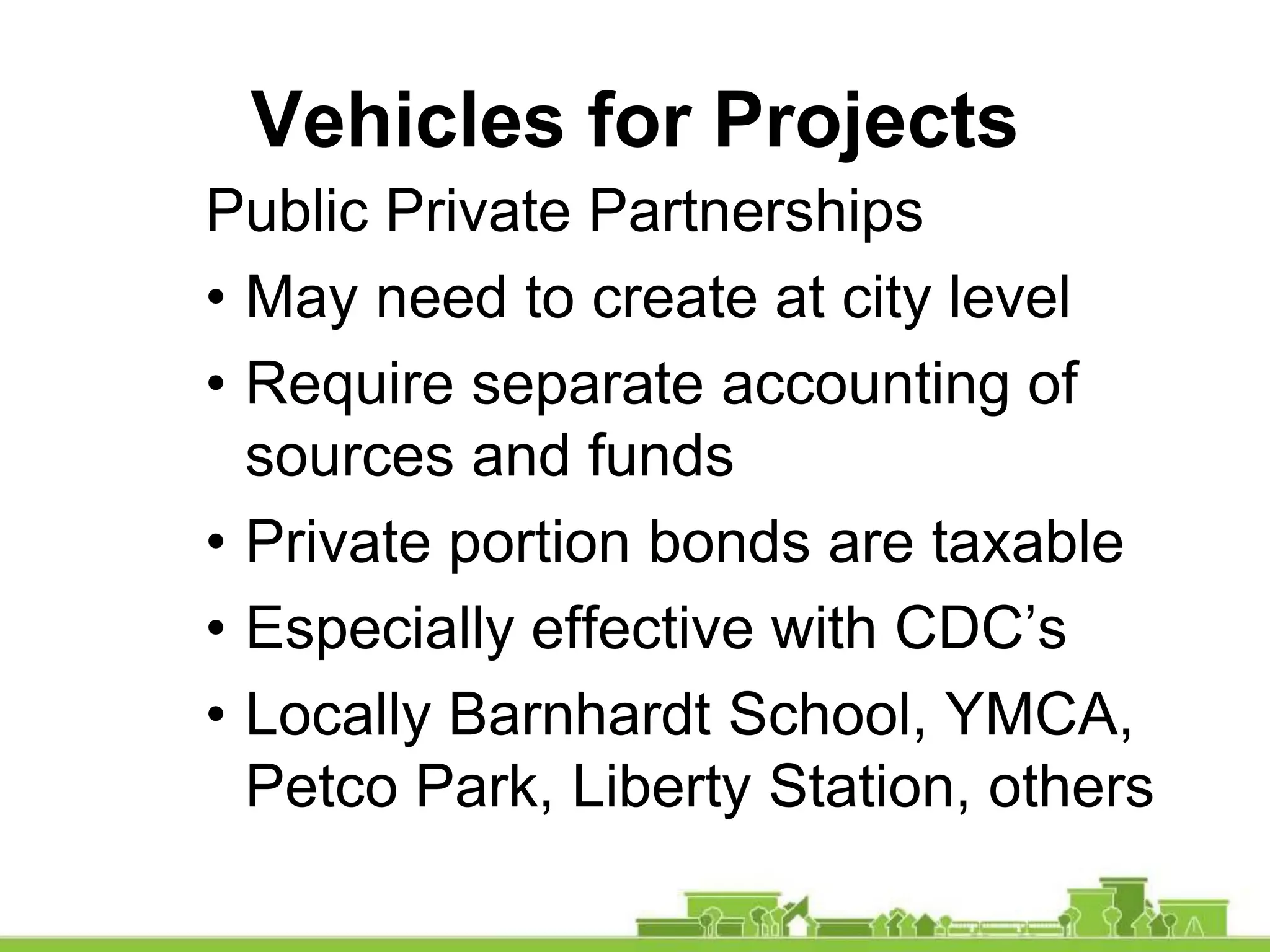 Vehicles for Projects
Public Private Partnerships
• May need to create at city level
• Require separate accounting of
sources and funds
• Private portion bonds are taxable
• Especially effective with CDC’s
• Locally Barnhardt School, YMCA,
Petco Park, Liberty Station, others
 