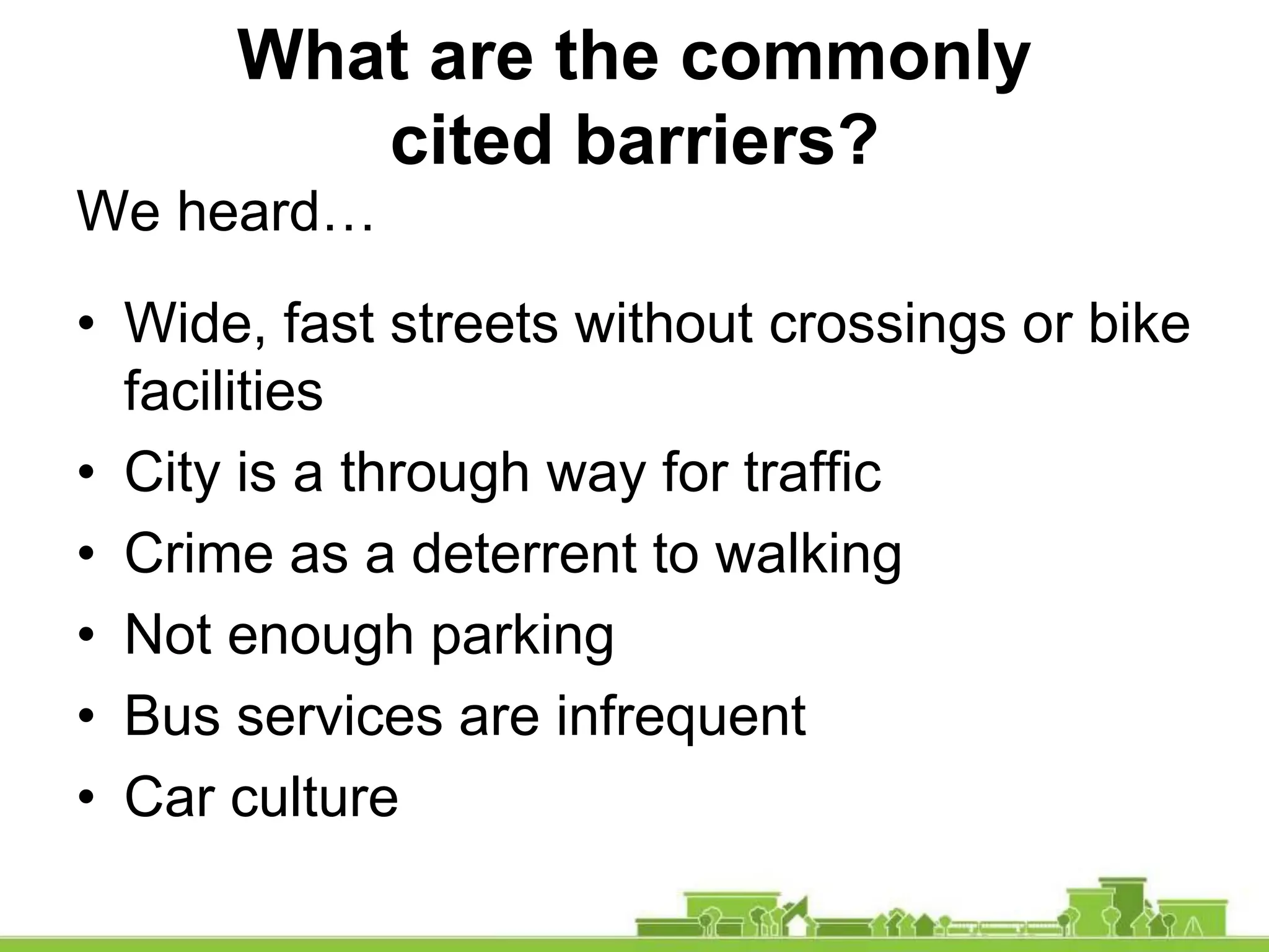 What are the commonly
cited barriers?
We heard…
• Wide, fast streets without crossings or bike
facilities
• City is a through way for traffic
• Crime as a deterrent to walking
• Not enough parking
• Bus services are infrequent
• Car culture
 