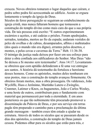 cresceu. Novos obreiros tomaram o lugar daqueles que caíram, e pedra sobre pedra foi acrescentada ao edifício. Assim se ergueu lentamente o templo da igreja de Deus. 
Séculos de feroz perseguição se seguiram ao estabelecimento da igreja cristã, mas nunca faltaram homens que tomassem a construção do templo divino como mais cara do que a sua própria vida. De tais pessoas está escrito: “E outros experimentaram escárnios e açoites, e até cadeias e prisões. Foram apedrejados, serrados, tentados, mortos ao fio da espada; andaram vestidos de peles de ovelhas e de cabras, desamparados, aflitos e maltratados (dos quais o mundo não era digno), errantes pelos desertos, e montes, e pelas covas e cavernas da Terra.” Heb. 11:36-38. 
O inimigo da justiça nada deixou por fazer em seu esforço para deter a obra confiada aos edificadores do Senhor. Mas Deus “não Se deixou a Si mesmo sem testemunho”. Atos 14:17. Levantaram- se obreiros que com aptidão defenderam a fé uma vez entregue aos santos. A história dá testemunho da fortaleza e heroísmo desses homens. Como os apóstolos, muitos deles tombaram em seus postos, mas a construção do templo avançou firmemente. Os obreiros foram mortos, mas a obra prosseguiu. Os valdenses, João Wycliffe, Huss e Jerônimo, Martinho Lutero e Zwínglio, Cranmer, Latimer e Knox, os huguenotes, João e Carlos Wesley, e uma hoste de outros, contribuíram para o fundamento com material que permanecerá por toda a eternidade. E em anos posteriores os que tão nobremente têm procurado promover a disseminação da Palavra de Deus, e por seu serviço em terras pagãs têm preparado o caminho para a proclamação da última grande mensagem – também esses têm estado a ajudar na estrutura. Através de todos os séculos que se passaram desde os dias dos apóstolos, a construção do templo de Deus jamais cessou. Podemos olhar para os séculos que estão para trás, e  