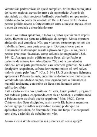 veremos as pedras vivas de que é composto, brilhantes como jatos de luz em meio às trevas do erro e da superstição. Através da eternidade as jóias preciosas brilharão com brilho sempre maior, testificando do poder da verdade de Deus. O foco de luz dessas pedras polidas revela o forte contraste entre a luz e as trevas, entre o ouro da verdade e a escória do erro. 
Paulo e os outros apóstolos, e todos os justos que viveram depois deles, fizeram sua parte na edificação do templo. Mas a estrutura ainda não está completa. Nós que vivemos neste tempo temos um trabalho a fazer, uma parte a cumprir. Devemos levar para o fundamento material que resista à prova do fogo – ouro, prata e pedras preciosas “lavradas, como colunas de um palácio”. Sal. 144:12. Aos que assim edificam para Deus, dirige Paulo as palavras de animação e advertência: “Se a obra que alguém edificou nessa parte permanecer, esse receberá galardão. Se a obra de alguém se queimar, sofrerá detrimento; mas o tal será salvo, todavia como pelo fogo.” I Cor. 3:14 e 15. O cristão que fielmente apresenta a Palavra da vida, encaminhando homens e mulheres às veredas da santidade e da paz, está levando para o fundamento material resistente, e no reino de Deus será honrado como edificador sábio. 
Está escrito acerca dos apóstolos: “E eles, tendo partido, pregaram por todas as partes, cooperando com eles o Senhor, e confirmando a Palavra com os sinais que se seguiram.” Mar. 16:20. Como Cristo enviou Seus discípulos, assim envia Ele hoje os membros de Sua igreja. Está-lhes reservado o mesmo poder que os apóstolos possuíam. Se fizerem de Deus sua força, Ele cooperará com eles, e não hão de trabalhar em vão. 
Acaso a irmã White removeu sua presença de nossa igreja?  