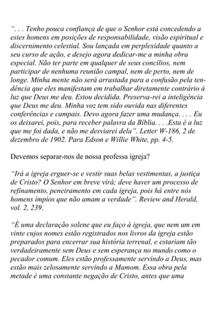 “. . . Tenho pouca confiança de que o Senhor está concedendo a estes homens em posições de responsabilidade, visão espiritual e discernimento celestial. Sou lançada em perplexidade quanto a seu curso de ação, e desejo agora dedicar-me a minha obra especial. Não ter parte em qualquer de seus concílios, nem participar de nenhuma reunião campal, nem de perto, nem de longe. Minha mente não será arrastada para a confusão pela ten- dência que eles manifestam em trabalhar diretamente contrário à luz que Deus me deu. Estou decidida. Preserva-rei a inteligência que Deus me deu. Minha voz tem sido ouvida nas diferentes conferências e campais. Devo agora fazer uma mudança. . . . Eu os deixarei, pois, para receber palavra da Bíblia. . . .Esta é a luz que me foi dada, e não me desviarei dela”. Letter W-186, 2 de dezembro de 1902. Para Edson e Willie White, pp. 4-5. 
Devemos separar-nos de nossa professa igreja? 
“Irá a igreja erguer-se e vestir suas belas vestimentas, a justiça de Cristo? O Senhor em breve virá; deve haver um processo de refinamento, peneiramento em cada igreja, pois há entre nós homens ímpios que não amam a verdade”. Review and Herald, vol. 2, 239. 
“É uma declaração solene que eu faço à igreja, que nem um em vinte cujos nomes estão registrados nos livros da igreja estão preparados para encerrar sua história terrenal, e estariam tão verdadeiramente sem Deus e sem esperança no mundo como o pecador comum. Eles estão professamente servindo a Deus, mas estão mais zelosamente servindo a Mamom. Essa obra pela metade é uma constante negação de Cristo, antes que uma  