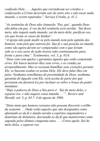 confissão Dele. . . . Aqueles que reivindicam ser cristãos e confessarão a Cristo deveriam sair de entre eles e não tocar nada imundo, e serem separados”. Serviço Cristão, p. 41.1. 
“As sentinelas de Deus não clamarão „Paz, paz‟, quando Deus não falou em paz. A voz da fiel sentinela será ouvida: „Saí desse meio, não toqueis nada imundo; saí do meio dela; purificai-vos, vós que levais os vasos do Senhor‟. 
“A igreja não pode medir-se pelo mundo nem pela opinião dos homens, nem pelo que outrora foi. Sua fé e sua posição no mundo como são agora devem ser comparadas com o que teriam sido se o seu curso de ação tivesse sido continuamente para frente e para cima”. Testimonies, vol. 5, p. 83.6. 
“Deus vem com apelos e garantias àqueles que estão cometendo erros. Ele busca mostrar-lhes seus erros, e os conduz ao arrependimento. Mas se recusam humilhar seus corações perante Ele, se buscam exaltar-se acima Dele, Ele deve falar-lhes em juízo. Nenhuma semelhança de proximidade de Deus, nenhuma garantia de ligação com Ele, será aceita de parte dos que persistem em desonrá-Lo por inclinar-se sobre o braço do poder mundano. 
“Hoje a palavra de Deus a Seu povo é: „Saí do meio deles, e separai-vos, e não toqueis coisa imunda. . .‟”. Review and Herald, vol. 5, p. 63.7. 4 de agosto de 1904. 
“Sinto tanto que homens sensatos não possam discernir o trilho da serpente. . . Onde estão aqueles que são designados como afastando-se da fé e dando ouvido a espíritos enganadores e doutrinas de demônios, desviando-se da fé que mantiveram como sagrada pelos últimos cinquenta anos. . . . Cristo apela: Saí do meio deles, e separai-vos.  
