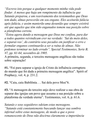 “Escrevo isto porque a qualquer momento minha vida pode findar. A menos que haja um rompimento da influência que Satanás preparou, e um reavivamento dos testemunhos que Deus tem dado, almas perecerão em seu engano. Eles aceitarão falácia após falácia, e assim manterão uma desunião que sempre existirá até que aqueles que têm sido enganados tomem sua posição sobre a plataforma correta. 
“Estou agora dando a mensagem que Deus me confiou, para dar a todos quantos reivindicam crer na verdade: „Saí do meio deles, e separai-vos‟, do contrário seus pecados em justificar o erro e formular enganos continuarão a ser a ruína de almas. Não podemos terminar no lado errado”. Special Testimonies, Serie B, #7, pp. 61-64, novembro de 1905. 
A primeira, segunda, e terceira mensagens angélicas são todas sobre separação! 
#1. “Foi para separar a igreja de Cristo da influência corruptora do mundo que foi dada a primeira mensagem angélica”. Spirit of Prophecy, vol. 4, p. 231.2. 
#2. “Caiu, caiu Babilônia. . . Sai dela povo Meu”6. 
#3. “A mensagem do terceiro anjo deve realizar a sua obra de separar das igrejas um povo que assuma a sua posição sobre a plataforma da verdade eterna”. Testimonies, vol. 6, p. 61.6. 
Satanás e seus seguidores odeiam estas mensagens. 
“Satanás está constantemente buscando lançar sua sombra infernal sobre estas mensagens, de modo a que o povo remanescente de Deus não discirna claramente a importância  