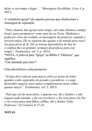 delas–o seu tempo e lugar. . .”Mensagens Escolhidas, Livro 3, p. 405.5. 
A verdadeira igreja* são aquelas pessoas que obedeceram a mensagem de separação. 
“Deus chamou Sua igreja neste tempo, tal como chamou o antigo Israel, para permanecer como uma luz na Terra. Mediante o poderoso crivo da verdade, as mensagens do primeiro, segundo e terceiro anjos, Ele os separou das igrejas e do mundo para trazê- los para perto de Si. Ele os tornou depositários de Sua lei e confiou-lhes as grandes verdades da profecia para este tempo”. Testimonies, vol. 5, p. 505.8. 
*NOTA–A palavra para “Igreja” na Bíblia é “Ekklesia”, que significa: 
“Um chamado para fora”! Uma advertência e uma promessa– 
“O anjo deve colocar uma marca sobre as testas de todos quantos estão separados do pecado e pecadores, e o anjo destruidor seguirá, para matar completamente tanto velhos quanto moços”. Testimonies, vol. 5, 505.8. 
“Pelo que saí do meio deles, e apartai-vos, diz o Senhor; e não toqueis nada imundo, e Eu vos receberei; e Eu serei para vós Pai e vós sereis para mim filhos e filhas, diz o Senhor Todo- Poderoso”.II Coríntios 6:17-18. NOTAS  