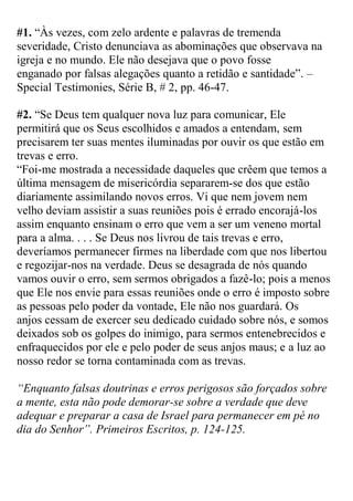 #1. “Às vezes, com zelo ardente e palavras de tremenda severidade, Cristo denunciava as abominações que observava na igreja e no mundo. Ele não desejava que o povo fosse enganado por falsas alegações quanto a retidão e santidade”. – Special Testimonies, Série B, # 2, pp. 46-47. 
#2. “Se Deus tem qualquer nova luz para comunicar, Ele permitirá que os Seus escolhidos e amados a entendam, sem precisarem ter suas mentes iluminadas por ouvir os que estão em trevas e erro. 
“Foi-me mostrada a necessidade daqueles que crêem que temos a última mensagem de misericórdia separarem-se dos que estão diariamente assimilando novos erros. Vi que nem jovem nem velho deviam assistir a suas reuniões pois é errado encorajá-los assim enquanto ensinam o erro que vem a ser um veneno mortal para a alma. . . . Se Deus nos livrou de tais trevas e erro, deveríamos permanecer firmes na liberdade com que nos libertou e regozijar-nos na verdade. Deus se desagrada de nós quando vamos ouvir o erro, sem sermos obrigados a fazê-lo; pois a menos que Ele nos envie para essas reuniões onde o erro é imposto sobre as pessoas pelo poder da vontade, Ele não nos guardará. Os anjos cessam de exercer seu dedicado cuidado sobre nós, e somos deixados sob os golpes do inimigo, para sermos entenebrecidos e enfraquecidos por ele e pelo poder de seus anjos maus; e a luz ao nosso redor se torna contaminada com as trevas. 
“Enquanto falsas doutrinas e erros perigosos são forçados sobre a mente, esta não pode demorar-se sobre a verdade que deve adequar e preparar a casa de Israel para permanecer em pé no dia do Senhor”. Primeiros Escritos, p. 124-125. 
 