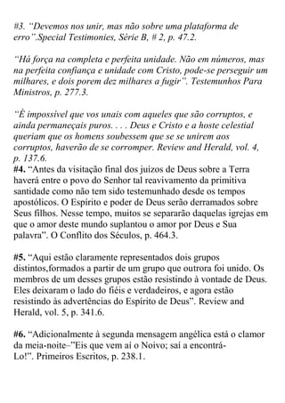 #3. “Devemos nos unir, mas não sobre uma plataforma de erro”.Special Testimonies, Série B, # 2, p. 47.2. 
“Há força na completa e perfeita unidade. Não em números, mas na perfeita confiança e unidade com Cristo, pode-se perseguir um milhares, e dois porem dez milhares a fugir”. Testemunhos Para Ministros, p. 277.3. 
“É impossível que vos unais com aqueles que são corruptos, e ainda permaneçais puros. . . . Deus e Cristo e a hoste celestial queriam que os homens soubessem que se se unirem aos corruptos, haverão de se corromper. Review and Herald, vol. 4, p. 137.6. 
#4. “Antes da visitação final dos juízos de Deus sobre a Terra haverá entre o povo do Senhor tal reavivamento da primitiva santidade como não tem sido testemunhado desde os tempos apostólicos. O Espírito e poder de Deus serão derramados sobre Seus filhos. Nesse tempo, muitos se separarão daquelas igrejas em que o amor deste mundo suplantou o amor por Deus e Sua palavra”. O Conflito dos Séculos, p. 464.3. 
#5. “Aqui estão claramente representados dois grupos distintos,formados a partir de um grupo que outrora foi unido. Os membros de um desses grupos estão resistindo à vontade de Deus. Eles deixaram o lado do fiéis e verdadeiros, e agora estão resistindo às advertências do Espírito de Deus”. Review and Herald, vol. 5, p. 341.6. 
#6. “Adicionalmente à segunda mensagem angélica está o clamor da meia-noite–”Eis que vem aí o Noivo; saí a encontrá- Lo!”. Primeiros Escritos, p. 238.1.  