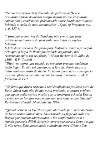 “Se nos volvermos do testemunho da palavra de Deus e aceitarmos falsas doutrinas porque nossos pais as ensinaram, caímos sob a condenação pronunciada sobre Babilônia; estamos bebendo o vinho de suas abominações”. Spirit of Prophecy, vol. 4, p. 357.4. 
” Sustentar a doutrina da Trindade, não é mais que uma evidência da intoxicação pelo vinho que todas as nações beberam. O fato dessa ser uma das principais doutrinas, senão a principal, pela qual o bispo de Roma foi exaltado ao papado, não recomenda muito em seu favor.” Advent Review, 6 de Julho de 1869 – R.F. Cottrell 
“Digo-vos agora, que quando eu repousar grandes mudanças terão lugar. Eu não sei quando serei levada; desejo avisar a todos contra os ardis do diabo. Eu quero que o povo saiba que eu os avisei plenamente antes de minha morte.” manusc. 1 24 de fevereiro de 1915 
“Os fatos que dizem respeito à real condição do professo povo de Deus, falam mais alto do que a sua profissão, e tornam evidente que algum poder cortou o cabo que os ancorava à Rocha Eterna e estão sendo levados para o alto mar sem mapa e sem bússola”. Review and Herald, 24 de julho de 1888. 
“Quando estudo as Escrituras, fico alarmada por causa do Israel de Deus nestes últimos dias. São exortados a fugir da idolatria. Receio que estejam adormecidos, e tão conformados com o mundo que seria difícil discernir entre o que serve a Deus e o que O não serve. Está aumentando a distância entre Cristo e Seu  