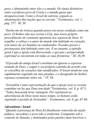 povo, e diminuindo entre eles e o mundo. Os sinais distintivos entre o professo povo de Cristo e o mundo quase que desapareceram. Como o Israel de outrora, seguem as abominações das nações que os cercam.” Testimonies, vol. 1, pág. 277. SC 38 
“Encho-me de tristeza quando penso em nossa condição como um povo. O Senhor não nos cerrou o Céu, mas nosso próprio procedimento de constante apostasia nos separou de Deus. O orgulho, a cobiça e o amor do mundo têm habitado no coração, sem temor de ser banidos ou condenados. Pecados graves e presunçosos têm habitado entre nós. E no entanto, a opinião geral é que a igreja está florescendo, e que paz e prosperidade espiritual se encontram em todas as suas fronteiras.” SC 38,39. 
“O pecado do antigo Israel constituiu em ignorar a expressa vontade de Deus, e seguir o seu próprio caminho de acordo com os conselhos de corações não santificados. O Israel moderno esta rapidamente seguindo em suas pisadas, e o desagrado do Senhor repousa certamente sobre ele.” 5T, 94. 
“Jerusalém é uma representação do que a igreja será se recusar caminhar na luz que Deus tem dado”Testimonies, vol. 8, p. 67.5. 
“Todos buscavam levar vantagem. Por rejeitarem as advertências de Deus neste nosso tempo, os homens estão repetindo o pecado de Jerusalém”. Testimonies, vol. 8, pp. 67-68. 
Adventistas / Israel 
“Quando a presença de Deus foi finalmente removida da nação judaica, sacerdotes e povo não o souberam. Conquanto sob o controle de Satanás, e dominados pelas paixões mais horríveis e  
