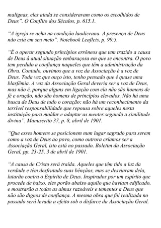 malignas, eles ainda se consideravam como os escolhidos de Deus”. O Conflito dos Séculos, p. 615.1. 
“A igreja se acha na condição laodiceana. A presença de Deus não está em seu meio”. Notebook Leaflets, p. 99.5. 
“É o operar segundo princípios errôneos que tem trazido a causa de Deus à atual situação embaraçosa em que se encontra. O povo tem perdido a confiança naqueles que têm a administração da Obra. Contudo, ouvimos que a voz da Associação é a voz de Deus. Toda vez que ouço isto, tenho pensado que é quase uma blasfêmia. A voz da Associação Geral deveria ser a voz de Deus, mas não é, porque alguns em ligação com ela não são homens de fé e oração, não são homens de princípios elevados. Não há uma busca de Deus de todo o coração; não há um reconhecimento da terrível responsabilidade que repousa sobre aqueles nesta instituição para moldar e adaptar as mentes segundo a similitude divina”. Manuscrito 37, p. 8, abril de 1901. 
“Que esses homens se posicionem num lugar sagrado para serem como a voz de Deus ao povo, como outrora críamos ser a Associação Geral, isto está no passado. Boletim da Associação Geral, pp. 23-25, 3 de abril de 1901. 
“A causa de Cristo será traída. Aqueles que têm tido a luz da verdade e têm desfrutado suas bênçãos, mas se desviaram dela, lutarão contra o Espírito de Deus. Inspirados por um espírito que procede de baixo, eles porão abaixo aquilo que haviam edificado, e mostrarão a todas as almas razoáveis e tementes a Deus que não são dignos de confiança. A mesma obra que foi realizada no passado será levada a efeito sob o disfarce da Associação Geral.  