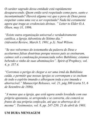 O caráter sagrado dessa entidade está rapidamente desaparecendo. Quem então será respeitado como puro, santo e incontaminado? Haverá alguma voz que o povo de Deus possa respeitar como uma voz a ser respeitada? Nada há certamente agora que traga as credenciais divinas. ” Letter to Elder O.A. Olsen, may 31, 1896. 
“Existe outra organização universal e verdadeiramente católica, a Igreja Adventista do Sétimo dia.” (Adventist Review, March 5, 1981, p.3). Neal Wilson. 
“Se nos volvermos do testemunho da palavra de Deus e aceitarmos falsas doutrinas porque nossos pais as ensinaram, caímos sob a condenação pronunciada sobre Babilônia; estamos bebendo o vinho de suas abominações”. Spirit of Prophecy, vol. 4, p. 357.4. 
“Corremos o perigo de chegar a ser uma irmã da Babilônia caída, e permitir que nossas igrejas se corrompam e se encham de todo o espírito imundo e alberguem toda a ave imunda e aborrecível.” Manuscript Releases, vol. 21, pág.380 (carta 51, 6 de Setembro de 1886). 
“A menos que a igreja, que está agora sendo levedada com sua própria apostasia, se arrependa e se converta, ela comerá os frutos de sua própria confecção, até que se aborreça de si mesma”. Testimonies, vol. 8, pp. 247-250. 21 de abril de 1903. 
UM DURA MENSAGEM 
 