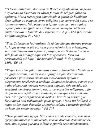 “O termo Babilônia, derivado de Babel, e significando confusão, é aplicado na Escritura às várias formas de religião falsa ou apóstata. Mas a mensagem anunciando a queda de Babilônia deve aplicar-se a algum corpo religioso que outrora foi puro, e se tornou corrupto. Não pode ser a igreja romana a que aqui se refere; pois essa igreja tem estado numa condição caída por muitos séculos”. Espírito de Profecia, vol. 4, p. 232.8 (O Grande Conflito original de 1884). 
“E tu, Cafarnaum [adventistas do sétimo dia que tiveram grande luz], que te ergues até aos céus [com referência a privilégios], serás abatida até aos infernos; porque, se em Sodoma tivessem sido feitos os prodígios que em ti se operaram, teria ela permanecido até hoje.” Review and Herald, 1º de agosto de 1893. EF 48 
“Vi que Deus tem filhos honestos entre os Adventistas Nominais e as igrejas caídas, e antes que as pragas sejam derramadas, pastores e povo serão chamados a sair dessas igrejas e alegremente receberão a verdade. Satanás sabe disso, e antes que o alto clamor da terceira mensagem angélica seja ouvido, ele suscitará um despertamento nessas corporações religiosas, a fim de que os que rejeitaram a verdade pensem que Deus está com eles. Ele espera enganar os honestos e levá-los a pensar que Deus ainda está trabalhando pelas igrejas. Mas a luz brilhará, e todos os honestos deixarão as igrejas caídas, e tomarão posição ao lado dos remanescentes.” PE 261 
“Deus possui uma igreja. Não é uma grande catedral, nem uma igreja oficialmente estabelecida, nem as diversas denominações, mas, sim, o povo que ama a Deus e guarda seus mandamentos.  