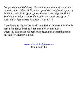 Porque onde estão dois ou três reunidos em meu nome, ali estou no meio deles. (Mat. 18:20) Ainda que Cristo esteja entre poucos humildes, esta é sua igreja, pois somente a presença do Alto e Sublime que habita a eternidade pode constituir uma igreja.” E.G. White. Manuscript Releases, 17, p. 81,82. 
É por isso que a Igreja Adventista do Sétimo Dia não é Babilônia nem filha dela, é irmã de Babilônia e está embriagada. Quem leu esse artigo não tem mais desculpas. Fiz minha parte. Sai dela (IASD) povo meu! 
www.adventistasleigos.com 
Chalegre Filho 
