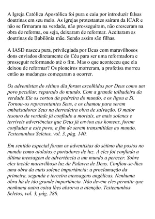 A Igreja Católica Apostólica foi pura e caiu por introduzir falsas doutrinas em seu meio. As igrejas protestantes saíram da ICAR e não se firmaram na verdade, não prosseguiram, não cresceram na obra de reforma, ou seja, deixaram de reformar. Aceitaram as doutrinas de Babilônia mãe. Sendo assim são filhas. 
A IASD nasceu pura, privilegiada por Deus com maravilhosos dons enviados diretamente do Céu para ser uma reformadora e prosseguir reformando até o fim. Mas o que aconteceu que ela deixou de reformar? Os pioneiros morreram, a profetisa morreu então as mudanças começaram a ocorrer. 
Os adventistas do sétimo dia foram escolhidos por Deus como um povo peculiar, separado do mundo. Com a grande talhadeira da verdade Ele os cortou da pedreira do mundo, e os ligou a Si. Tornou-os representantes Seus, e os chamou para serem embaixadores Seus na derradeira obra de salvação. O maior tesouro da verdade já confiado a mortais, as mais solenes e terríveis advertências que Deus já enviou aos homens, foram confiadas a este povo, a fim de serem transmitidas ao mundo. Testemunhos Seletos, vol. 3, pág. 140. 
Em sentido especial foram os adventistas do sétimo dia postos no mundo como atalaias e portadores de luz. A eles foi confiada a última mensagem de advertência a um mundo a perecer. Sobre eles incide maravilhosa luz da Palavra de Deus. Confiou-se-lhes uma obra da mais solene importância: a proclamação da primeira, segunda e terceira mensagens angélicas. Nenhuma obra há de tão grande importância. Não devem eles permitir que nenhuma outra coisa lhes absorva a atenção. Testemunhos Seletos, vol. 3, pág. 288.  