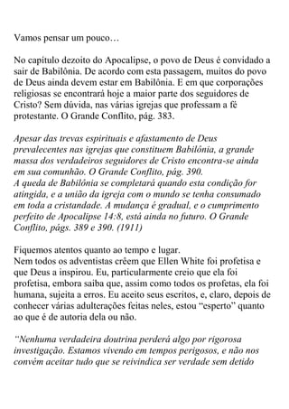 Vamos pensar um pouco… 
No capítulo dezoito do Apocalipse, o povo de Deus é convidado a sair de Babilônia. De acordo com esta passagem, muitos do povo de Deus ainda devem estar em Babilônia. E em que corporações religiosas se encontrará hoje a maior parte dos seguidores de Cristo? Sem dúvida, nas várias igrejas que professam a fé protestante. O Grande Conflito, pág. 383. 
Apesar das trevas espirituais e afastamento de Deus prevalecentes nas igrejas que constituem Babilônia, a grande massa dos verdadeiros seguidores de Cristo encontra-se ainda em sua comunhão. O Grande Conflito, pág. 390. 
A queda de Babilônia se completará quando esta condição for atingida, e a união da igreja com o mundo se tenha consumado em toda a cristandade. A mudança é gradual, e o cumprimento perfeito de Apocalipse 14:8, está ainda no futuro. O Grande Conflito, págs. 389 e 390. (1911) 
Fiquemos atentos quanto ao tempo e lugar. 
Nem todos os adventistas crêem que Ellen White foi profetisa e que Deus a inspirou. Eu, particularmente creio que ela foi profetisa, embora saiba que, assim como todos os profetas, ela foi humana, sujeita a erros. Eu aceito seus escritos, e, claro, depois de conhecer várias adulterações feitas neles, estou “esperto” quanto ao que é de autoria dela ou não. 
“Nenhuma verdadeira doutrina perderá algo por rigorosa investigação. Estamos vivendo em tempos perigosos, e não nos convém aceitar tudo que se reivindica ser verdade sem detido  