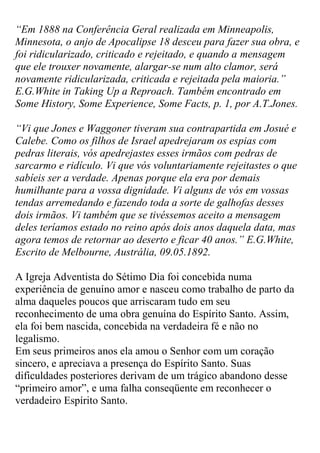 “Em 1888 na Conferência Geral realizada em Minneapolis, Minnesota, o anjo de Apocalipse 18 desceu para fazer sua obra, e foi ridicularizado, criticado e rejeitado, e quando a mensagem que ele trouxer novamente, alargar-se num alto clamor, será novamente ridicularizada, criticada e rejeitada pela maioria.” E.G.White in Taking Up a Reproach. Também encontrado em Some History, Some Experience, Some Facts, p. 1, por A.T.Jones. 
“Vi que Jones e Waggoner tiveram sua contrapartida em Josué e Calebe. Como os filhos de Israel apedrejaram os espias com pedras literais, vós apedrejastes esses irmãos com pedras de sarcarmo e ridículo. Vi que vós voluntariamente rejeitastes o que sabíeis ser a verdade. Apenas porque ela era por demais humilhante para a vossa dignidade. Vi alguns de vós em vossas tendas arremedando e fazendo toda a sorte de galhofas desses dois irmãos. Vi também que se tivéssemos aceito a mensagem deles teríamos estado no reino após dois anos daquela data, mas agora temos de retornar ao deserto e ficar 40 anos.” E.G.White, Escrito de Melbourne, Austrália, 09.05.1892. 
A Igreja Adventista do Sétimo Dia foi concebida numa experiência de genuíno amor e nasceu como trabalho de parto da alma daqueles poucos que arriscaram tudo em seu reconhecimento de uma obra genuína do Espírito Santo. Assim, ela foi bem nascida, concebida na verdadeira fé e não no legalismo. 
Em seus primeiros anos ela amou o Senhor com um coração sincero, e apreciava a presença do Espírito Santo. Suas dificuldades posteriores derivam de um trágico abandono desse “primeiro amor”, e uma falha conseqüente em reconhecer o verdadeiro Espírito Santo.  