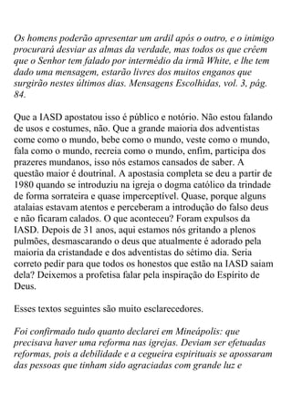 Os homens poderão apresentar um ardil após o outro, e o inimigo procurará desviar as almas da verdade, mas todos os que crêem que o Senhor tem falado por intermédio da irmã White, e lhe tem dado uma mensagem, estarão livres dos muitos enganos que surgirão nestes últimos dias. Mensagens Escolhidas, vol. 3, pág. 84. 
Que a IASD apostatou isso é público e notório. Não estou falando de usos e costumes, não. Que a grande maioria dos adventistas come como o mundo, bebe como o mundo, veste como o mundo, fala como o mundo, recreia como o mundo, enfim, participa dos prazeres mundanos, isso nós estamos cansados de saber. A questão maior é doutrinal. A apostasia completa se deu a partir de 1980 quando se introduziu na igreja o dogma católico da trindade de forma sorrateira e quase imperceptível. Quase, porque alguns atalaias estavam atentos e perceberam a introdução do falso deus e não ficaram calados. O que aconteceu? Foram expulsos da IASD. Depois de 31 anos, aqui estamos nós gritando a plenos pulmões, desmascarando o deus que atualmente é adorado pela maioria da cristandade e dos adventistas do sétimo dia. Seria correto pedir para que todos os honestos que estão na IASD saiam dela? Deixemos a profetisa falar pela inspiração do Espírito de Deus. 
Esses textos seguintes são muito esclarecedores. 
Foi confirmado tudo quanto declarei em Mineápolis: que precisava haver uma reforma nas igrejas. Deviam ser efetuadas reformas, pois a debilidade e a cegueira espirituais se apossaram das pessoas que tinham sido agraciadas com grande luz e  