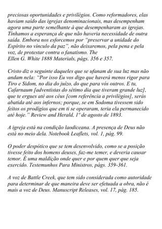 preciosas oportunidades e privilégios. Como reformadores, elas haviam saído das igrejas denominacionais, mas desempenham agora uma parte semelhante à que desempenharam as igrejas. Tínhamos a esperança de que não haveria necessidade de outra saída. Embora nos esforcemos por “preservar a unidade do Espírito no vínculo da paz”, não deixaremos, pela pena e pela voz, de protestar contra o fanatismo. The Ellen G. White 1888 Materials, págs. 356 e 357. 
Cristo diz o seguinte daqueles que se ufanam de sua luz mas não andam nela: “Por isso Eu vos digo que haverá menos rigor para Tiro e Sidom, no dia do juízo, do que para vós outros. E tu, Cafarnaum [adventistas do sétimo dia que tiveram grande luz], que te ergues até aos céus [com referência a privilégios], serás abatida até aos infernos; porque, se em Sodoma tivessem sido feitos os prodígios que em ti se operaram, teria ela permanecido até hoje.” Review and Herald, 1º de agosto de 1893. 
A igreja está na condição laodiceana. A presença de Deus não está no meio dela. Notebook Leaflets, vol. 1, pág. 99. 
O poder despótico que se tem desenvolvido, como se a posição tivesse feito dos homens deuses, faz-me temer, e deveria causar temor. É uma maldição onde quer e por quem quer que seja exercido. Testemunhos Para Ministros, págs. 359-361. 
A voz de Battle Creek, que tem sido considerada como autoridade para determinar de que maneira deve ser efetuada a obra, não é mais a voz de Deus. Manuscript Releases, vol. 17, pág. 185. 
 