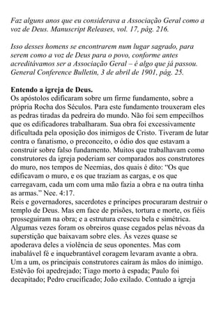 Faz alguns anos que eu considerava a Associação Geral como a voz de Deus. Manuscript Releases, vol. 17, pág. 216. 
Isso desses homens se encontrarem num lugar sagrado, para serem como a voz de Deus para o povo, conforme antes acreditávamos ser a Associação Geral – é algo que já passou. General Conference Bulletin, 3 de abril de 1901, pág. 25. 
Entendo a igreja de Deus. 
Os apóstolos edificaram sobre um firme fundamento, sobre a própria Rocha dos Séculos. Para este fundamento trouxeram eles as pedras tiradas da pedreira do mundo. Não foi sem empecilhos que os edificadores trabalharam. Sua obra foi excessivamente dificultada pela oposição dos inimigos de Cristo. Tiveram de lutar contra o fanatismo, o preconceito, o ódio dos que estavam a construir sobre falso fundamento. Muitos que trabalhavam como construtores da igreja poderiam ser comparados aos construtores do muro, nos tempos de Neemias, dos quais é dito: “Os que edificavam o muro, e os que traziam as cargas, e os que carregavam, cada um com uma mão fazia a obra e na outra tinha as armas.” Nee. 4:17. 
Reis e governadores, sacerdotes e príncipes procuraram destruir o templo de Deus. Mas em face de prisões, tortura e morte, os fiéis prosseguiram na obra; e a estrutura cresceu bela e simétrica. Algumas vezes foram os obreiros quase cegados pelas névoas da superstição que baixavam sobre eles. Às vezes quase se apoderava deles a violência de seus oponentes. Mas com inabalável fé e inquebrantável coragem levaram avante a obra. 
Um a um, os principais construtores caíram às mãos do inimigo. Estêvão foi apedrejado; Tiago morto à espada; Paulo foi decapitado; Pedro crucificado; João exilado. Contudo a igreja  
