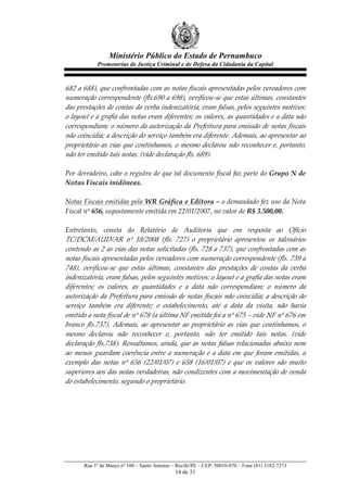 Ministério Público do Estado de Pernambuco
              Promotorias de Justiça Criminal e de Defesa da Cidadania da Capital



682  a  688),  que  confrontadas  com  as  notas  fiscais  apresentadas  pelos  vereadores  com  
numeração  correspondente  (fls.690  a  698),  verificou-­‐‑se  que  estas  últimas,  constantes  
das  prestações  de  contas  da  verba  indenizatória,  eram  falsas,  pelos  seguintes  motivos:  
o  layout  e  a  grafia  das  notas  eram  diferentes;  os  valores,  as  quantidades  e  a  data  não  
correspondiam;  o  número  da  autorização  da  Prefeitura  para  emissão  de  notas  fiscais  
não  coincidia;  a  descrição  do  serviço  também  era  diferente.  Ademais,  ao  apresentar  ao  
proprietário  as  vias  que  contínhamos,  o  mesmo  declarou  não  reconhecer  e,  portanto,  
não  ter  emitido  tais  notas.  (vide  declaração  fls.  689).  
  
Por  derradeiro,  cabe  o  registro  de  que  tal  documento  fiscal  faz  parte  do  Grupo  N  de  
Notas  Fiscais  inidôneas.  
  
Notas  Fiscais  emitidas  pela  WR  Gráfica  e  Editora  –  o  demandado  fez  uso  da  Nota  
Fiscal  nº  656,  supostamente  emitida  em  22/01/2007,  no  valor  de  R$  3.500,00.    
  
Entretanto,   consta   do   Relatório   de   Auditoria   que   em   resposta   ao   Ofício  
TC/DCM/AUD/AR   nº   18/2008   (fls.   727)   o   proprietário   apresentou   os   talonários  
contendo  as  2  as  vias  das  notas  solicitadas  (fls.  728  a  737),  que  confrontadas  com  as  
notas  fiscais  apresentadas  pelos  vereadores  com  numeração  correspondente  (fls.  739  a  
748),   verificou-­‐‑se   que   estas   últimas,   constantes   das   prestações   de   contas   da   verba  
indenizatória,  eram  falsas,  pelos  seguintes  motivos:  o  layout  e  a  grafia  das  notas  eram  
diferentes;   os   valores,   as   quantidades   e   a   data   não   correspondiam;   o   número   da  
autorização  da  Prefeitura  para  emissão  de  notas  fiscais  não  coincidia;  a  descrição  do  
serviço   também   era   diferente;   o   estabelecimento,   até   a   data   da   visita,   não   havia  
emitido  a  nota  fiscal  de  nº  678  (a  última  NF  emitida  foi  a  nº  675  –  vide  NF  nº  676  em  
branco   fls.737).   Ademais,   ao   apresentar   ao   proprietário   as   vias   que   contínhamos,   o  
mesmo   declarou   não   reconhecer   e,   portanto,   não   ter   emitido   tais   notas.   (vide  
declaração  fls.738).  Ressaltamos,  ainda,  que  as  notas  falsas  relacionadas  abaixo  nem  
ao   menos   guardam   coerência   entre   a   numeração   e   a   data   em   que   foram   emitidas,   a  
exemplo   das   notas   nº   656   (22/01/07)   e   658   (16/01/07)   e   que   os   valores   são   muito  
superiores  aos  das  notas  verdadeiras,  não  condizentes  com  a  movimentação  de  venda  
do  estabelecimento,  segundo  o  proprietário.  
  




        Rua 1º de Março nº 100 – Santo Antonio – Recife/PE – CEP: 50010-070 – Fone (81) 3182-7273
                                                 14 de 31
 