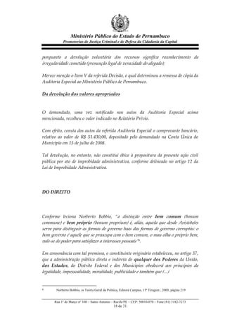 Ministério Público do Estado de Pernambuco
              Promotorias de Justiça Criminal e de Defesa da Cidadania da Capital



porquanto   a   devolução   voluntária   dos   recursos   significa   reconhecimento   da  
irregularidade  cometida  (presunção  legal  de  veracidade  do  alegado);  
  
Merece  menção  o  Item  V  da  referida  Decisão,  o  qual  determinou  a  remessa  de  cópia  da  
Auditoria  Especial  ao  Ministério  Público  de  Pernambuco.  
  
Da  devolução  dos  valores  apropriados  
  
  
O   demandado,   uma   vez   notificado   nos   autos   da   Auditoria   Especial   acima  
mencionada,  recolheu  o  valor  indicado  no  Relatório  Prévio.  
  
Com  efeito,  consta  dos  autos  da  referida  Auditoria  Especial  o  comprovante  bancário,  
relativo   ao   valor   de   R$   51.430,00,   depositado   pelo   demandado   na   Conta   Única   do  
Município  em  15  de  julho  de  2008.  
  
Tal   devolução,   no   entanto,   não   constitui   óbice   à   propositura   da   presente   ação   civil  
pública   por   ato   de   improbidade   administrativa,   conforme   delineado   no   artigo   12   da  
Lei  de  Improbidade  Administrativa.  
  
  
  
DO  DIREITO  
  
  
  
Conforme   leciona   Norberto   Bobbio,   “a   distinção   entre   bem   comum   (bonum  
commune)   e   bem   próprio   (bonum   proprium)   é,   aliás,   aquela   que   desde   Aristóteles  
serve  para  distinguir  as  formas  de  governo  boas  das  formas  de  governo  corruptas:  o  
bom  governo  é  aquele  que  se  preocupa  com  o  bem  comum,  o  mau  olha  o  próprio  bem,  
vale-­‐‑se  do  poder  para  satisfazer  a  interesses  pessoais”6.  
  
Em  consonância  com  tal  premissa,  o  constituinte  originário  estabeleceu,  no  artigo  37,  
que   a   administração   pública   direta   e   indireta   de   qualquer   dos   Poderes   da   União,  
dos   Estados,   do   Distrito   Federal   e   dos   Municípios   obedecerá   aos   princípios   da  
legalidade,  impessoalidade,  moralidade,  publicidade  e  também  que  (...)    
  

6        Norberto Bobbio, in Teoria Geral da Política, Editora Campus, 15ª Tiragem , 2000, página 219


        Rua 1º de Março nº 100 – Santo Antonio – Recife/PE – CEP: 50010-070 – Fone (81) 3182-7273
                                                 18 de 31
 