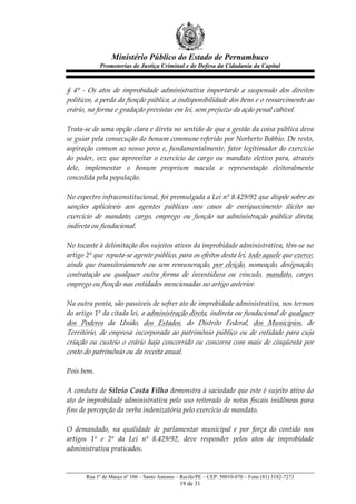Ministério Público do Estado de Pernambuco
              Promotorias de Justiça Criminal e de Defesa da Cidadania da Capital



§   4º   -­‐‑   Os   atos   de   improbidade   administrativa   importarão   a   suspensão   dos   direitos  
políticos,  a  perda  da  função  pública,  a  indisponibilidade  dos  bens  e  o  ressarcimento  ao  
erário,  na  forma  e  gradação  previstas  em  lei,  sem  prejuízo  da  ação  penal  cabível.    
  
Trata-­‐‑se  de  uma  opção  clara  e  direta  no  sentido  de  que  a  gestão  da  coisa  pública  deva  
se  guiar  pela  consecução  do   bonum  commune   referido  por  Norberto  Bobbio.  De  resto,  
aspiração  comum  ao  nosso  povo  e,  fundamentalmente,  fator  legitimador  do  exercício  
do   poder,   vez   que   aproveitar   o   exercício   de   cargo   ou   mandato   eletivo   para,   através  
dele,   implementar   o   bonum   proprium   macula   a   representação   eleitoralmente  
concedida  pela  população.  
  
No  espectro  infraconstitucional,  foi  promulgada  a  Lei  nº  8.429/92  que  dispõe  sobre  as  
sanções   aplicáveis   aos   agentes   públicos   nos   casos   de   enriquecimento   ilícito   no  
exercício   de   mandato,   cargo,   emprego   ou   função   na   administração   pública   direta,  
indireta  ou  fundacional.  
  
No  tocante  à  delimitação  dos  sujeitos  ativos  da  improbidade  administrativa,  têm-­‐‑se  no  
artigo  2º  que  reputa-­‐‑se  agente  público,  para  os  efeitos  desta  lei,  todo  aquele  que  exerce,  
ainda  que  transitoriamente  ou  sem  remuneração,  por  eleição,  nomeação,  designação,  
contratação   ou   qualquer   outra   forma   de   investidura   ou   vínculo,   mandato,   cargo,  
emprego  ou  função  nas  entidades  mencionadas  no  artigo  anterior.  
  
Na  outra  ponta,  são  passíveis  de  sofrer  ato  de  improbidade  administrativa,  nos  termos  
do  artigo  1º  da  citada  lei,   a  administração  direta,  indireta  ou  fundacional  de  qualquer  
dos   Poderes   da   União,   dos   Estados,   do   Distrito   Federal,   dos   Municípios,   de  
Território,   de   empresa   incorporada   ao   patrimônio   público   ou   de   entidade   para   cuja  
criação   ou   custeio   o   erário   haja   concorrido   ou   concorra   com   mais   de   cinqüenta   por  
cento  do  patrimônio  ou  da  receita  anual.  
  
Pois  bem.  
  
A  conduta  de  Silvio  Costa  Filho  demonstra  à  saciedade  que  este  é  sujeito  ativo  do  
ato  de  improbidade  administrativa  pelo  uso  reiterado  de  notas  fiscais  inidôneas  para  
fins  de  percepção  da  verba  indenizatória  pelo  exercício  de  mandato.  
  
O   demandado,   na   qualidade   de   parlamentar   municipal   e   por   força   do   contido   nos  
artigos   1º   e   2º   da   Lei   nº   8.429/92,   deve   responder   pelos   atos   de   improbidade  
administrativa  praticados.  


        Rua 1º de Março nº 100 – Santo Antonio – Recife/PE – CEP: 50010-070 – Fone (81) 3182-7273
                                                  19 de 31
 