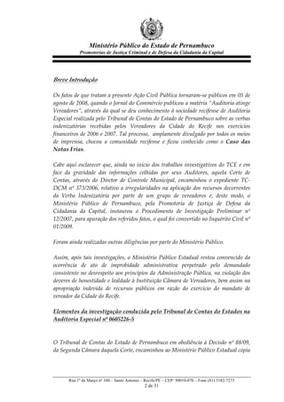 Ministério Público do Estado de Pernambuco
              Promotorias de Justiça Criminal e de Defesa da Cidadania da Capital



  
Breve  Introdução  
  
Os  fatos  de  que  tratam  a  presente  Ação  Civil  Pública  tornaram-­‐‑se  públicos  em  05  de  
agosto  de  2008,  quando  o  Jornal  do  Commércio  publicou  a  matéria  “Auditoria  atinge  
Vereadores”,  através  da  qual  se  deu  conhecimento  à  sociedade  recifense  de  Auditoria  
Especial  realizada  pelo  Tribunal  de  Contas  do  Estado  de  Pernambuco  sobre  as  verbas  
indenizatórias   recebidas   pelos   Vereadores   da   Cidade   do   Recife   nos   exercícios  
financeiros  de  2006  e  2007.  Tal  processo,    amplamente  divulgado  por  todos  os  meios  
de   imprensa,   chocou   a   comunidade   recifense   e   ficou   conhecido   como   o   Caso   das  
Notas  Frias.  
  
Cabe   aqui   esclarecer   que,   ainda   no   início   dos   trabalhos   investigativos   do   TCE   e   em  
face   da   gravidade   das   informações   colhidas   por   seus   Auditores,   aquela   Corte   de  
Contas,   através   do   Diretor   de   Controle   Municipal,   encaminhou   o   expediente   TC-­‐‑
DCM   nº   373/2006,   relativo   a   irregularidades   na   aplicação   dos   recursos   decorrentes  
da   Verba   Indenizatória   por   parte   de   um   grupo   de   vereadores   e,   deste   modo,   o  
Ministério   Público   de   Pernambuco,   pela   Promotoria   de   Justiça   de   Defesa   da  
Cidadania   da   Capital,   instaurou   o   Procedimento   de   Investigação   Preliminar   nº  
12/2007,  para  apuração  dos  referidos  fatos,  o  qual  foi  convertido  no  Inquérito  Civil  nº  
01/2009.  
  
Foram  ainda  realizadas  outras  diligências  por  parte  do  Ministério  Público.  
    
Assim,   após   tais   investigações,   o   Ministério   Público   Estadual   restou   convencido   da  
ocorrência   de   ato   de   improbidade   administrativa   perpetrado   pelo   demandado  
consistente  no  desrespeito  aos  princípios  da  Administração  Pública,  na  violação  dos  
deveres  de  honestidade  e  lealdade  à  Instituição  Câmara  de  Vereadores,  bem  assim  na  
apropriação   indevida   de   recursos   públicos   em   razão   do   exercício   do   mandato   de  
vereador  da  Cidade  do  Recife.  
  
Elementos  da  investigação  conduzida  pelo  Tribunal  de  Contas  do  Estados  na  
Auditoria  Especial  nº  0605226-­‐‑5  
  
  
O  Tribunal  de  Contas  do  Estado  de  Pernambuco  em  obediência  à  Decisão  nº  88/09,  
da  Segunda  Câmara  daquela  Corte,  encaminhou  ao  Ministério  Público  Estadual  cópia  




        Rua 1º de Março nº 100 – Santo Antonio – Recife/PE – CEP: 50010-070 – Fone (81) 3182-7273
                                                  2 de 31
 