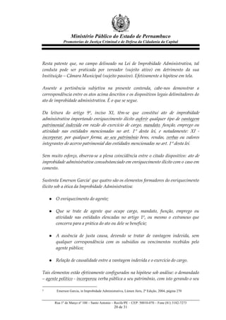 Ministério Público do Estado de Pernambuco
              Promotorias de Justiça Criminal e de Defesa da Cidadania da Capital



  
Resta   patente   que,   no   campo   delineado   na   Lei   de   Improbidade   Administrativa,   tal  
conduta   pode   ser   praticada   por   vereador   (sujeito   ativo)   em   detrimento   da   sua  
Instituição  –  Câmara  Municipal  (sujeito  passivo).  Efetivamente  a  hipótese  em  tela.  
  
Assente   a   pertinência   subjetiva   na   presente   contenda,   cabe-­‐‑nos   demonstrar   a  
correspondência  entre  os  atos  acima  descritos  e  os  dispositivos  legais  delimitadores  do  
ato  de  improbidade  administrativa.  É  o  que  se  segue.  
  
Da   leitura   do   artigo   9º,   inciso   XI,   têm-­‐‑se   que   constitui   ato   de   improbidade  
administrativa  importando  enriquecimento  ilícito  auferir  qualquer  tipo  de  vantagem  
patrimonial   indevida   em   razão   do   exercício   de   cargo,   mandato,   função,   emprego   ou  
atividade   nas   entidades   mencionadas   no   art.   1°   desta   lei,   e   notadamente:   XI   -­‐‑  
incorporar,   por   qualquer   forma,   ao   seu   patrimônio   bens,   rendas,   verbas   ou   valores  
integrantes  do  acervo  patrimonial  das  entidades  mencionadas  no  art.  1°  desta  lei.  
  
Sem  muito  esforço,  observa-­‐‑se  a  plena  coincidência  entre  o  citado  dispositivo:   ato  de  
improbidade  administrativa  consubstanciado  em  enriquecimento  ilícito  com  o  caso  em  
comento.  
  
Sustenta  Emerson  Garcia7  que  quatro  são  os  elementos  formadores  do  enriquecimento  
ilícito  sob  a  ótica  da  Improbidade  Administrativa:  
  
     l O  enriquecimento  do  agente;  
            
     l Que   se   trate   de   agente   que   ocupe   cargo,   mandato,   função,   emprego   ou  
          atividade   nas   entidades   elencadas   no   artigo   1º,   ou   mesmo   o   extraneus   que  
          concorra  para  a  prática  do  ato  ou  dele  se  beneficie;  
            
     l A   ausência   de   justa   causa,   devendo   se   tratar   de   vantagem   indevida,   sem  
          qualquer   correspondência   com   os   subsídios   ou   vencimentos   recebidos   pelo  
          agente  público;  
            
     l Relação  de  causalidade  entre  a  vantagem  indevida  e  o  exercício  do  cargo.  
  
Tais  elementos  estão  efetivamente  configurados  na  hipótese  sob  análise:  o  demandado  
–  agente  político  -­‐‑   incorporou  verba  pública  a  seu  patrimônio,  com  isto  gerando  o  seu  

7        Emerson Garcia, in Improbidade Administrativa, Lúmen Júris, 2ª Edição, 2004, página 270


        Rua 1º de Março nº 100 – Santo Antonio – Recife/PE – CEP: 50010-070 – Fone (81) 3182-7273
                                                 20 de 31
 