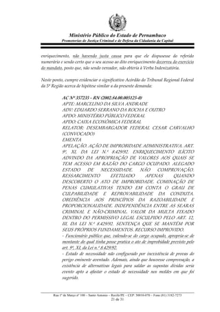 Ministério Público do Estado de Pernambuco
              Promotorias de Justiça Criminal e de Defesa da Cidadania da Capital



enriquecimento,   não   havendo   justa   causa   para   que   ele   dispusesse   do   referido  
numerário  e  sendo  certo  que  o  seu  acesso  ao  dito  enriquecimento  decorreu  do  exercício  
do  mandato,  posto  que,  não  sendo  vereador,  não  obteria  à  Verba  Indenizatória.  
  
Neste  ponto,  cumpre  evidenciar  o  significativo  Acórdão  do  Tribunal  Regional  Federal  
da  5ª  Região  acerca  de  hipótese  similar  a  da  presente  demanda:  
  
             AC  Nº  357235  -­‐‑  RN  (2002.84.00.005125-­‐‑0)  
             APTE:  MARCELINO  DA  SILVA  ANDRADE  
             ADV:  EDUARDO  SERRANO  DA  ROCHA  E  OUTRO  
             APDO:  MINISTÉRIO  PÚBLICO  FEDERAL  
             APDO:  CAIXA  ECONÔMICA  FEDERAL  
             RELATOR:   DESEMBARGADOR   FEDERAL   CESAR   CARVALHO  
             (CONVOCADO)  
             EMENTA  
             APELAÇÃO.  AÇÃO  DE  IMPROBIDADE  ADMINISTRATIVA.  ART.  
             9º,   XI,   DA   LEI   N.º   8.429/92.   ENRIQUECIMENTO   ILÍCITO  
             ADVINDO   DA   APROPRIAÇÃO   DE   VALORES   AOS   QUAIS   SE  
             TEM   ACESSO   EM   RAZÃO   DO   CARGO   OCUPADO.   ALEGADO  
             ESTADO   DE   NECESSIDADE.   NÃO   COMPROVAÇÃO.  
             RESSARCIMENTO                       EFETUADO                  APENAS             QUANDO  
             DESCOBERTO   O   ATO   DE   IMPROBIDADE.   COMINAÇÃO   DE  
             PENAS   CUMULATIVAS   TENDO   EM   CONTA   O   GRAU   DE  
             CULPABILIDADE   E   REPROVABILIDADE   DA   CONDUTA.  
             OBEDIÊNCIA   AOS   PRINCÍPIOS   DA   RAZOABILIDADE   E  
             PROPORCIONALIDADE.   INDEPENDÊNCIA   ENTRE   AS   SEARAS  
             CRIMINAL   E   NÃO-­‐‑CRIMINAL.   VALOR   DA   MULTA   FIXADO  
             DENTRO   DO   PERMISSIVO   LEGAL   ESCULPIDO   PELO   ART.   12,  
             III,   DA   LEI   N.º   8.429/92.   SENTENÇA   QUE   SE   MANTÉM   POR  
             SEUS  PRÓPRIOS  FUNDAMENTOS.  RECURSO  IMPROVIDO.  
             -­‐‑   Funcionário   público   que,   valendo-­‐‑se   do   cargo   ocupado,   apropria-­‐‑se   de  
             montante  do  qual  tinha  posse  pratica  o  ato  de  improbidade  previsto  pelo  
             art.  9º,  XI,  da  Lei  n.º  8.429/92.  
             -­‐‑   Estado   de   necessidade   não   configurado   por   inexistência   de   provas   do  
             perigo   eminente   aventado.   Ademais,   ainda   que   houvesse   comprovação,   a  
             existência   de   alternativas   legais   para   saldar   as   supostas   dívidas   seria  
             evento   apto   a   afastar   o   estado   de   necessidade   nos   moldes   em   que   foi  
             sugerido.  


        Rua 1º de Março nº 100 – Santo Antonio – Recife/PE – CEP: 50010-070 – Fone (81) 3182-7273
                                                  21 de 31
 