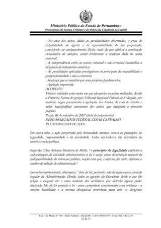 Ministério Público do Estado de Pernambuco
               Promotorias de Justiça Criminal e de Defesa da Cidadania da Capital



                -­‐‑   No   caso   dos   autos,   dadas   as   peculiaridades   observadas,   o   grau   de  
                culpabilidade   do   agente   e   de   reprovabilidade   do   ato   perpetrado,  
                consistente   no   enriquecimento   ilícito,   mais   do   que   cabível   a   cominação  
                cumulativa   de   sanções,   sendo   irrelevante   a   resposta   dada   na   seara  
                criminal.  
                -­‐‑   A   independência   entre   as   searas   criminal   e   não-­‐‑criminal   inviabiliza   a  
                exigência  de  tratamento  simétrico.  
                -­‐‑   As   penalidades   aplicadas   prestigiaram   os   princípios   da   razoabilidade   e  
                proporcionalidade  e  não  o  contrário.  
                -­‐‑  Sentença  que  se  mantém  por  seus  próprios  fundamentos.  
                -­‐‑  Apelação  improvida.  
                ACÓRDÃO  
                Vistos  e  relatados  estes  autos  em  que  são  partes  as  acima  indicadas,  decide  
                a  Primeira  Turma  do  egrégio  Tribunal  Regional  Federal  da  5ª  Região,  por  
                maioria,   negar   provimento   à   apelação,   nos   termos   do   voto   do   relator   e  
                notas   taquigráficas   constantes   dos   autos,   que   integram   o   presente  
                julgado.  
                Recife,  06  de  setembro  de  2007  (data  do  julgamento).  
                DESEMBARGADOR  FEDERAL  CESAR  CARVALHO  
                RELATOR  (CONVOCADO).  
  
Em   outra   mão,   a   ação   perpetrada   pelo   demandado   atentou   contra   os   princípios   da  
legalidade,   impessoalidade   e   da   moralidade.   Todos   norteadores   das   atividades   da  
administração  pública.  
  
Segundo  Celso  Antonio  Bandeira  de  Mello,  “o  princípio  da  legalidade  explicita  a  
subordinação   da   atividade   administrativa   à   lei   e   surge   como   decorrência   natural   da  
indisponibilidade  do  interesse  público,  noção  esta  que,  conforme  foi  visto,  informa  o  
caráter  da  relação  de  administração”.    
  
Em  outra  oportunidade,  obtempera:  “fora  da  lei,  portanto,  não  há  espaço  para  atuação  
regular   da   Administração.   Donde,   todos   os   agentes   do   Executivo,   desde   o   que   lhe  
ocupa   a   cúspede   até   o   mais   modesto   dos   servidores   que   detenha   algum   poder  
decisório,   hão   de   ter   perante   a   lei   -­‐‑   para   cumprirem   corretamente   seus   misteres   -­‐‑   a  
mesma   humildade   e   a   mesma   obsequiosa   reverência   para   com   os   desígnios  




         Rua 1º de Março nº 100 – Santo Antonio – Recife/PE – CEP: 50010-070 – Fone (81) 3182-7273
                                                      22 de 31
 