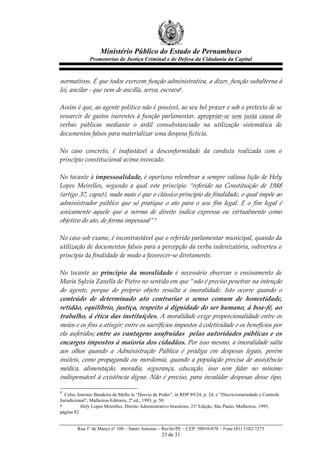 Ministério Público do Estado de Pernambuco
               Promotorias de Justiça Criminal e de Defesa da Cidadania da Capital



normativos.  É  que  todos  exercem  função  administrativa,  a  dizer,  função  subalterna  à  
lei,  ancilar  -­‐‑  que  vem  de  ancilla,  serva,  escrava8.    
  
Assim  é  que,  ao  agente  político  não  é  possível,  ao  seu  bel  prazer  e  sob  o  pretexto  de  se  
ressarcir   de   gastos   inerentes   à   função   parlamentar,   apropriar-­‐‑se   sem   justa   causa   de  
verbas   públicas   mediante   o   ardil   consubstanciado   na   utilização   sistemática   de  
documentos  falsos  para  materializar  uma  despesa  fictícia.  
  
No   caso   concreto,   é   inafastável   a   desconformidade   da   conduta   realizada   com   o  
princípio  constitucional  acima  invocado.  
  
No  tocante  à  impessoalidade,  é  oportuno  relembrar  a  sempre  valiosa  lição  de  Hely  
Lopes   Meirelles,   segundo   a   qual   este   princípio   “referido   na   Constituição   de   1988  
(artigo  37,  caput),  nada  mais  é  que  o  clássico  princípio  da  finalidade,  o  qual  impõe  ao  
administrador   público   que   só   pratique   o   ato   para   o   seu   fim   legal.   E   o   fim   legal   é  
unicamente   aquele   que   a   norma   de   direito   indica   expressa   ou   virtualmente   como  
objetivo  do  ato,  de  forma  impessoal”  9  
  
No  caso  sob  exame,  é  incontrastável  que  o  referido  parlamentar  municipal,  quando  da  
utilização  de  documentos  falsos  para  a  percepção  da  verba  indenizatória,  subverteu  o  
princípio  da  finalidade  de  modo  a  favorecer-­‐‑se  diretamente.  
  
No   tocante   ao   princípio   da   moralidade   é   necessário   observar   o   ensinamento   de  
Maria  Sylvia  Zanella  de  Pietro  no  sentido  em  que  “não  é  preciso  penetrar  na  intenção  
do   agente,   porque   do   próprio   objeto   resulta   a   imoralidade.   Isto   ocorre   quando   o  
conteúdo   de   determinado   ato   contrariar   o   senso   comum   de   honestidade,  
retidão,  equilíbrio,  justiça,  respeito  à  dignidade  do  ser  humano,  à  boa-­‐‑fé,  ao  
trabalho,  à  ética  das  instituições.  A  moralidade  exige  proporcionalidade  entre  os  
meios  e  os  fins  a  atingir;  entre  os  sacrifícios  impostos  à  coletividade  e  os  benefícios  por  
ela   auferidos;  entre   as   vantagens   usufruídas      pelas   autoridades   públicas   e   os  
encargos  impostos  à  maioria  dos  cidadãos.  Por  isso  mesmo,  a  imoralidade  salta  
aos   olhos   quando   a   Administração   Pública   é   pródiga   em   despesas   legais,   porém  
inúteis,   como   propaganda   ou   mordomia,   quando   a   população   precisa   de   assistência  
médica,   alimentação,   moradia,   segurança,   educação,   isso   sem   falar   no   mínimo  
indispensável   à   existência   digna.   Não   é   preciso,   para   invalidar   despesas   desse   tipo,  

8
  Celso Antonio Bandeira de Mello in “Desvio de Poder”, in RDP 89/24, p. 24. e “Discricionariedade e Controle
Jurisdicional”, Malheiros Editores, 2ª ed., 1993, p. 50.
9          Hely Lopes Meirelles. Direito Administrativo brasileiro, 21ª Edição, São Paulo, Malheiros, 1995,
página 82


         Rua 1º de Março nº 100 – Santo Antonio – Recife/PE – CEP: 50010-070 – Fone (81) 3182-7273
                                                    23 de 31
 
