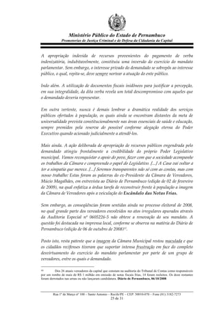 Ministério Público do Estado de Pernambuco
              Promotorias de Justiça Criminal e de Defesa da Cidadania da Capital



A   apropriação   indevida   de   recursos   provenientes   do   pagamento   de   verba  
indenizatória,   indubitavelmente,   constituiu   uma   inversão   do   exercício   do   mandato  
parlamentar.  Sem  embargo,  o  interesse  privado  do  demandado  se  sobrepôs  ao  interesse  
público,  o  qual,  repita-­‐‑se,  deve  sempre  nortear  a  atuação  do  ente  público.  
  
Indo   além.   A   utilização   de   documentos   fiscais   inidôneos   para   justificar   a   percepção,  
em  sua  integralidade,  da  dita  verba  revela  um  total  descompromisso  com  aqueles  que  
o  demandado  deveria  representar.  
  
Em   outra   vertente,   nunca   é   demais   lembrar   a   dramática   realidade   dos   serviços  
públicos   ofertados   à   população,   os   quais   ainda   se   encontram   distantes   da   meta   de  
universalidade  prevista  constitucionalmente  nas  áreas  essenciais  de  saúde  e  educação,  
sempre   premidos   pela   reserva   do   possível   conforme   alegação   eterna   do   Poder  
Executivo  quando  acionado  judicialmente  a  atendê-­‐‑los.  
  
Mais   ainda.   A   ação   deliberada   de   apropriação   de   recursos   públicos   engendrada   pelo  
demandado   atingiu   frontalmente   a   credibilidade   do   próprio   Poder   Legislativo  
municipal.  Vamos  reconquistar  o  apoio  do  povo,  fazer  com  que  a  sociedade  acompanhe  
os  trabalhos  da  Câmara  e  compreenda  o  papel  do  Legislativo.  [...]  A  Casa  vai  voltar  a  
ter  a  simpatia  que  merece.  [...]  Seremos  transparentes  não  só  com  as  contas,  mas  com  
nosso   trabalho:   Estas   foram   as   palavras   do   ex-­‐‑Presidente   da   Câmara   de   Vereadores,  
Múcio  Magalhães,  em  entrevista  ao  Diário  de  Pernambuco  (edição  de  02  de  fevereiro  
de  2009),  na  qual  enfatiza  a  árdua  tarefa  de  reconstruir  frente  à  população  a  imagem  
da  Câmara  de  Vereadores  após  a  veiculação  do  Escândalo  das  Notas  Frias.  
  
Sem   embargo,   as   conseqüências   foram   sentidas   ainda   no   processo   eleitoral   de   2008,  
no  qual  grande  parte  dos  vereadores  envolvidos  no  atos  irregulares  apurados  através  
da   Auditoria   Especial   nº   0605226-­‐‑5   não   obteve   a   renovação   do   seu   mandato.   A  
questão  foi  destacada  na  imprensa  local,  conforme  se  observa  na  matéria  do  Diário  de  
Pernambuco  (edição  de  06  de  outubro  de  2008)12.  
  
Posto  isto,  resta  patente  que  a  imagem  da  Câmara  Municipal  restou  maculada  e  que  
os   cidadãos   recifenses   tiveram   que   suportar   intensa   frustração   em   face   do   completo  
desvirtuamento   do   exercício   do   mandato   parlamentar   por   parte   de   um   grupo   de  
vereadores,  entre  os  quais  o  demandado.  

12        Dos 26 atuais vereadores da capital que constam na auditoria do Tribunal de Contas como responsáveis
por um rombo de mais de R$ 1 milhão em emissão de notas fiscais frias, 14 foram reeleitos. Os doze restantes
foram derrotados nas urnas ou não lançaram candidatura. Diário de Pernambuco, 06/10/2008



        Rua 1º de Março nº 100 – Santo Antonio – Recife/PE – CEP: 50010-070 – Fone (81) 3182-7273
                                                  25 de 31
 