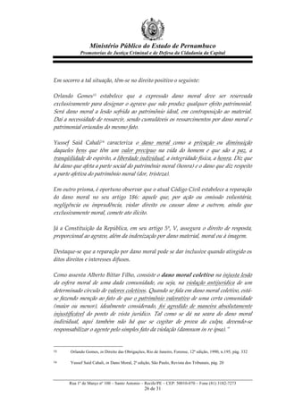 Ministério Público do Estado de Pernambuco
               Promotorias de Justiça Criminal e de Defesa da Cidadania da Capital



  
Em  socorro  a  tal  situação,  têm-­‐‑se  no  direito  positivo  o  seguinte:  
  
Orlando   Gomes13   estabelece   que   a   expressão   dano   moral   deve   ser   reservada  
exclusivamente  para  designar  o  agravo  que  não  produz  qualquer  efeito  patrimonial.  
Será   dano   moral   a   lesão   sofrida   ao   patrimônio   ideal,   em   contraposição   ao   material.  
Daí  a  necessidade  de  ressarcir,  sendo  cumuláveis  os  ressarcimentos  por  dano  moral  e  
patrimonial  oriundos  do  mesmo  fato.  
  
Yussef   Said   Cahali14   caracteriza   o   dano   moral   como   a   privação   ou   diminuição  
daqueles   bens   que   têm   um   valor   precípuo   na   vida   do   homem   e   que   são   a   paz,   a  
tranqüilidade  de  espírito,  a  liberdade  individual,  a  integridade  física,  a  honra.  Diz  que  
há  dano  que  afeta  a  parte  social  do  patrimônio  moral  (honra)  e  o  dano  que  diz  respeito  
a  parte  afetiva  do  patrimônio  moral  (dor,  tristeza).  
  
Em  outro  prisma,  é  oportuno  observar  que  o  atual  Código  Civil  estabelece  a  reparação  
do   dano   moral   no   seu   artigo   186:   aquele   que,   por   ação   ou   omissão   voluntária,  
negligência   ou   imprudência,   violar   direito   ou   causar   dano   a   outrem,   ainda   que  
exclusivamente  moral,  comete  ato  ilícito.  
  
Já   a   Constituição   da   República,   em   seu   artigo   5º,   V,   assegura   o   direito   de   resposta,  
proporcional  ao  agravo,  além  da  indenização  por  dano  material,  moral  ou  à  imagem.  
  
Destaque-­‐‑se  que  a  reparação  por  dano  moral  pode  se  dar  inclusive  quando  atingido  os  
ditos  direitos  e  interesses  difusos.  
  
Como  assenta  Alberto  Bittar  Filho,   consiste  o  dano  moral  coletivo  na  injusta  lesão  
da   esfera   moral   de   uma   dada   comunidade,   ou   seja,   na   violação   antijurídica   de   um  
determinado  círculo  de  valores  coletivos.  Quando  se  fala  em  dano  moral  coletivo,  está-­‐‑
se  fazendo  menção  ao  fato  de  que  o  patrimônio  valorativo  de  uma  certa  comunidade  
(maior   ou   menor),   idealmente   considerado,   foi   agredido   de   maneira   absolutamente  
injustificável   do   ponto   de   vista   jurídico.   Tal   como   se   dá   na   seara   do   dano   moral  
individual,   aqui   também   não   há   que   se   cogitar   de   prova   da   culpa,   devendo-­‐‑se  
responsabilizar  o  agente  pelo  simples  fato  da  violação  (damnum  in  re  ipsa).”  
  

13       Orlando Gomes, in Direito das Obrigações, Rio de Janeiro, Forense, 12ª edição, 1990, n.195, pág. 332

14       Yussef Said Cahali, in Dano Moral, 2ª edição, São Paulo, Revista dos Tribunais, pág. 20



        Rua 1º de Março nº 100 – Santo Antonio – Recife/PE – CEP: 50010-070 – Fone (81) 3182-7273
                                                   26 de 31
 
