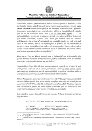 Ministério Público do Estado de Pernambuco
               Promotorias de Justiça Criminal e de Defesa da Cidadania da Capital



Nesta  linha,  têm-­‐‑se  a  oportuna  análise  do  Procurador  Regional  da  República,  André  
de  Carvalho  Santos,  quando  sustenta  que   é  preciso  sempre  enfatizar  o  imenso  dano  
moral   coletivo   causado   pelas   agressões   aos   interesses   transindividuais.   Afeta-­‐‑se   a  
boa-­‐‑imagem   da   proteção   legal   a   estes   direitos   e   afeta-­‐‑se   a   tranqüilidade   do   cidadão,  
que   se   vê   em   verdadeira   selva,   onde   a   lei   do   mais   forte   impera.   (...)      Tal  
intranqüilidade   e   sentimento   de   desapreço   gerado   pelos   danos   coletivos,   justamente  
por   serem   indivisíveis,   acarreta   lesão   moral   que   também   deve   ser   reparada  
coletivamente.  Ou  será  que  alguém  duvida  que  o  cidadão  brasileiro,  a  cada  notícia  de  
lesão   a   seus   direitos,   não   se   vê   desprestigiado   e   ofendido   no   seu   sentimento   de  
pertencer  a  uma  comunidade  séria,  onde  as  leis  são  cumpridas?  A  expressão  popular  o  
Brasil   é   assim   mesmo   deveria   sensibilizar   todos   os   operadores   do   Direito   sobre   a  
urgência  na  reparação  do  dano  moral  coletivo.15  
  
Com   acerto,   Emerson   Garcia   sustenta   que   é   indiscutível   que   determinados   atos  
podem  diminuir  o  conceito  da  pessoa  jurídica  junto  à  coletividade,  ainda  que  não  haja  
uma  repercussão  imediata  sobre  o  seu  patrimônio.16  
  
Segundo  Hugo  Nigro  Mazzilli,   com  a  nova  redação  do  caput  do  art.  1°  da  lei  de  ação  
civil   pública,   hoje   não   só   os   danos   patrimoniais,   como   os   danos   morais   devem  
expressamente  ser  objeto  da  ação  de  responsabilidade,  devendo-­‐‑se  considerar  todas  as  
conseqüências  decorrentes  da  quebra  da  moralidade  administrativa.  
  
Nelson  Nery  Júnior  afirma  que  muito  embora  o  CDC  6°  VI  já  preveja  a  possibilidade  
de  haver  indenização  do  dano  moral  coletivo  ou  difuso,  bem  como  sua  cumulação  com  
o  patrimonial  (STJ  37),  a  LAT  88,  modificando  o  caput  da  LACP  1°,  deixou  expressa  
essa   circunstância   quanto   aos   danos   difusos   e   coletivos,   que   são   indenizáveis   quer  
sejam  patrimoniais,  quer  sejam  morais,  permitida  sua  cumulação.  
  
Enfrentando   o   tema,   a   Segunda   Turma   do   Superior   Tribunal   de   Justiça   decidiu   do  
seguinte  modo:  
  
                RECURSO  ESPECIAL  Nº  960.926  -­‐‑  MG  (2007⁄0066794-­‐‑2)  
                    
                RELATOR               :         MINISTRO  CASTRO  MEIRA  
                RECORRENTE:  MINISTÉRIO  PÚBLICO  FEDERAL  

15        André de Carvalho Santos, in “A ação civil pública e o dano moral coletivo” Direito do Consumidor,
vol. 25 – Ed. RT, pg. 83
16        Emerson Garcia, in Improbidade Administrativa, Editora Lumen Juris, Rio de Janeiro, 2004, 2ª Edição,
página 470


         Rua 1º de Março nº 100 – Santo Antonio – Recife/PE – CEP: 50010-070 – Fone (81) 3182-7273
                                                    27 de 31
 