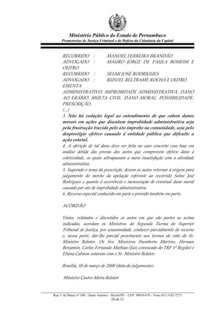Ministério Público do Estado de Pernambuco
            Promotorias de Justiça Criminal e de Defesa da Cidadania da Capital



             RECORRIDO   :                      MANOEL  FERREIRA  BRANDÃO  
             ADVOGADO   :                       MAURO   JORGE   DE   PAULA   BOMFIM   E  
             OUTRO  
             RECORRIDO   :                      SELMI  JOSÉ  RODRIGUES  
             ADVOGADO   :                       RÚSVEL  BELTRAME  ROCHA  E  OUTRO  
             EMENTA  
             ADMINISTRATIVO.   IMPROBIDADE   ADMINISTRATIVA.   DANO  
             AO   ERÁRIO.   MULTA   CIVIL.   DANO   MORAL.   POSSIBILIDADE.  
             PRESCRIÇÃO.  
             (...)  
             3.   Não   há   vedação   legal   ao   entendimento   de   que   cabem   danos  
             morais   em   ações   que   discutam   improbidade   administrativa   seja  
             pela  frustração  trazida  pelo  ato  ímprobo  na  comunidade,  seja  pelo  
             desprestígio   efetivo   causado   à   entidade   pública   que   dificulte   a  
             ação  estatal.  
             4.   A   aferição   de   tal   dano   deve   ser   feita   no   caso   concreto   com   base   em  
             análise   detida   das   provas   dos   autos   que   comprovem   efetivo   dano   à  
             coletividade,   os   quais   ultrapassam   a   mera   insatisfação   com   a   atividade  
             administrativa.  
             5.  Superado  o  tema  da  prescrição,  devem  os  autos  retornar  à  origem  para  
             julgamento   do   mérito   da   apelação   referente   ao   recorrido   Selmi   José  
             Rodrigues   e   quanto   à   ocorrência   e   mensuração   de   eventual   dano   moral  
             causado  por  ato  de  improbidade  administrativa.  
             6.  Recurso  especial  conhecido  em  parte  e  provido  também  em  parte.  
                 
             ACÓRDÃO  
                 
             Vistos,   relatados   e   discutidos   os   autos   em   que   são   partes   as   acima  
             indicadas,   acordam   os   Ministros   da   Segunda   Turma   do   Superior  
             Tribunal  de  Justiça,  por  unanimidade,  conhecer  parcialmente  do  recurso  
             e,   nessa   parte,   dar-­‐‑lhe   parcial   provimento   nos   termos   do   voto   do   Sr.  
             Ministro   Relator.   Os   Srs.   Ministros   Humberto   Martins,   Herman  
             Benjamin,  Carlos  Fernando  Mathias  (Juiz  convocado  do  TRF  1ª  Região)  e  
             Eliana  Calmon  votaram  com  o  Sr.  Ministro  Relator.  
    
             Brasília,  18  de  março  de  2008  (data  do  julgamento).  
                 
               Ministro  Castro  Meira  Relator  


       Rua 1º de Março nº 100 – Santo Antonio – Recife/PE – CEP: 50010-070 – Fone (81) 3182-7273
                                                 28 de 31
 
