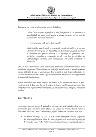 Ministério Público do Estado de Pernambuco
               Promotorias de Justiça Criminal e de Defesa da Cidadania da Capital



                 
Destaca-­‐‑se  o  seguinte  trecho  contido  no  voto  do  Relator:  
  
               “Esta   Corte   de   Justiça   pacificou   a   sua   jurisprudência,   reconhecendo   a  
               possibilidade   de   dano   moral   contra   a   pessoa   jurídica,   nos   termos   da  
               Súmula  227,  que  assim  preconiza:  
                   
               'ʹA  pessoa  jurídica  pode  sofrer  dano  moral.'ʹ  
                   
               Nada  justifica  a  exclusão  da  pessoa  jurídica  de  direito  público,  já  que  um  
               ato  ímprobo  pode  gerar  um  descrédito,  um  desprestígio  que  pode  acarretar  
               o   desânimo   dos   agentes   públicos   e   a   descrença   da   população   que,  
               inclusive,   prejudique   a   consecução   dos   diversos   fins   da   atividade   da  
               Administração   Pública,   com   repercussões   na   esfera   econômica   e  
               financeira.”  
                 
Ora,   a   ação   empreendida   pelo   demandado   promoveu   incontrastavelmente   uma  
mácula  na  imagem  da  Câmara  Municipal  do  Recife,  a  qual  constitui  verdadeiro  dano  
moral   coletivo.   E   não   se   deve   olvidar   da   frustração   a   qual   foram   submetidos   os  
cidadãos  recifenses  ao  ver  o  poder  legislativo  municipal  desvirtuado  no  cumprimento  
de  sua  missão  institucional.  
  
Assim,  havendo  o  dano  moral  coletivo,  necessário  se  faz  o  seu  ressarcimento,  o  qual,  
conforme  lição  de  Emerson  Garcia,  deverá  ser  feito   com  o  arbitramento  de  numerário  
compatível  com  a  qualidade  dos  envolvidos,  as  circunstâncias  da  infração  e  a  extensão  
do  dano.  
  
       
DOS  PEDIDOS  
       
  
Ante   todo   o   exposto,   depois   de   autuada   e   recebida   a   presente   petição   inicial   com   os  
documentos   que   a   instruem   (arts.   282/283   do   Código   de   Processo   Civil),   requer   o  
Ministério  Público  a  Vossa  Excelência  seja  julgada  procedente  a  presente  ação  para:  
  
     1. nos  termos  do  artigo  12,  I,  da  Lei  nº  8.429/92,  condenar  o  réu  na  suspensão  
         dos  direitos  políticos  de  oito  a  dez  anos,  pagamento  de  multa  civil  e  proibição  
         de  contratar  com  o  Poder  Público  ou  receber  benefícios  ou  incentivos  fiscais  ou  


        Rua 1º de Março nº 100 – Santo Antonio – Recife/PE – CEP: 50010-070 – Fone (81) 3182-7273
                                                   29 de 31
 