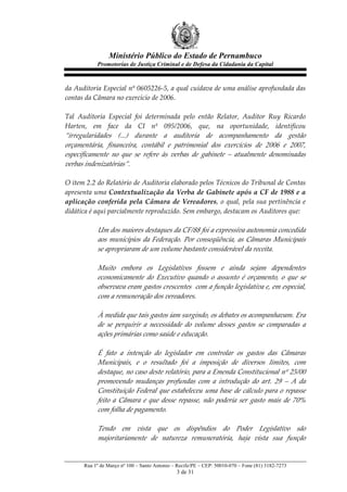 Ministério Público do Estado de Pernambuco
              Promotorias de Justiça Criminal e de Defesa da Cidadania da Capital



da  Auditoria  Especial  nº  0605226-­‐‑5,  a  qual  cuidava  de  uma  análise  aprofundada  das  
contas  da  Câmara  no  exercício  de  2006.  
  
Tal   Auditoria   Especial   foi   determinada   pelo   então   Relator,   Auditor   Ruy   Ricardo  
Harten,   em   face   da   CI   nº   095/2006,   que,   na   oportunidade,   identificou  
“irregularidades   (...)   durante   a   auditoria   de   acompanhamento   da   gestão  
orçamentária,   financeira,   contábil   e   patrimonial   dos   exercícios   de   2006   e   2007,  
especificamente   no   que   se   refere   às   verbas   de   gabinete   –   atualmente   denominadas  
verbas  indenizatórias”.  
  
O  item  2.2  do  Relatório  de  Auditoria  elaborado  pelos  Técnicos  do  Tribunal  de  Contas  
apresenta  uma  Contextualização  da  Verba  de  Gabinete  após  a  CF  de  1988  e  a  
aplicação   conferida   pela   Câmara   de   Vereadores,   o   qual,   pela   sua   pertinência   e  
didática  é  aqui  parcialmente  reproduzido.  Sem  embargo,  destacam  os  Auditores  que:  
  
              Um  dos  maiores  destaques  da  CF/88  foi  a  expressiva  autonomia  concedida  
              aos   municípios   da   Federação.   Por   conseqüência,   as   Câmaras   Municipais  
              se  apropriaram  de  um  volume  bastante  considerável  da  receita.    
                
              Muito   embora   os   Legislativos   fossem   e   ainda   sejam   dependentes  
              economicamente   do   Executivo   quando   o   assunto   é   orçamento,   o   que   se  
              observava  eram  gastos  crescentes    com  a  função  legislativa  e,  em  especial,  
              com  a  remuneração  dos  vereadores.  
                
              À  medida  que  tais  gastos  iam  surgindo,  os  debates  os  acompanhavam.  Era  
              de   se   perquirir   a   necessidade   do   volume   desses   gastos   se   comparadas   a  
              ações  primárias  como  saúde  e  educação.  
                
              É   fato   a   intenção   do   legislador   em   controlar   os   gastos   das   Câmaras  
              Municipais,   e   o   resultado   foi   a   imposição   de   diversos   limites,   com  
              destaque,  no  caso  deste  relatório,  para  a  Emenda  Constitucional  nº  25/00  
              promovendo   mudanças   profundas   com   a   introdução   do   art.   29   –   A   da  
              Constituição   Federal   que   estabeleceu   uma   base   de   cálculo   para   o   repasse  
              feito   a   Câmara   e   que   desse   repasse,   não   poderia   ser   gasto   mais   de   70%  
              com  folha  de  pagamento.    
                
              Tendo   em   vista   que   os   dispêndios   do   Poder   Legislativo   são  
              majoritariamente   de   natureza   remuneratória,   haja   vista   sua   função  


        Rua 1º de Março nº 100 – Santo Antonio – Recife/PE – CEP: 50010-070 – Fone (81) 3182-7273
                                                   3 de 31
 