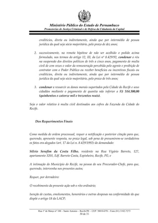 Ministério Público do Estado de Pernambuco
              Promotorias de Justiça Criminal e de Defesa da Cidadania da Capital



       creditícios,   direta   ou   indiretamente,   ainda   que   por   intermédio   de   pessoa  
       jurídica  da  qual  seja  sócio  majoritário,  pelo  prazo  de  dez  anos;  
         
    2. sucessivamente,   na   remota   hipótese   de   não   ser   acolhido   o   pedido   acima  
       formulado,  nos  termos  do  artigo  12,  III,  da  Lei  nº  8.429/92,  condenar  o  réu  
       na  suspensão  dos  direitos  políticos  de  três  a  cinco  anos,  pagamento  de  multa  
       civil  de  cem  vezes  o  valor  da  remuneração  percebida  pelo  agente  e  proibição  de  
       contratar   com   o   Poder   Público   ou   receber   benefícios   ou   incentivos   fiscais   ou  
       creditícios,   direta   ou   indiretamente,   ainda   que   por   intermédio   de   pessoa  
       jurídica  da  qual  seja  sócio  majoritário,  pelo  prazo  de  três  anos;  
         
    3. condenar  a  ressarcir  os  danos  morais  suportados  pela  Cidade  do  Recife  e  seus  
       cidadãos   mediante   o   pagamento   de   quantia   não   inferior   a   R$   514.300,00  
       (quinhentos  e  catorze  mil  e  trezentos  reais).  
  
Seja   o   valor   relativo   à   multa   civil   destinados   aos   cofres   da   Fazenda   da   Cidade   do  
Recife.  
       
       
        Dos  Requerimentos  Finais  
  
  
Como  medida  de  ordem  processual,  requer  a  notificação  e  posterior  citação  para  que,  
querendo,  apresente  resposta,  no  prazo  legal,  sob  pena  de  presumirem-­‐‑se  verdadeiros  
os  fatos  ora  alegados  (art.  17  da  Lei  n.  8.429/1992)  do  demandado:    
  
Silvio   Serafim   da   Costa   Filho,   residente   na   Rua   Vigário   Barreto,   127,  
apartamento  3201,  Edf.  Barreto  Costa,  Espinheiro,  Recife,  PE;  e  
  
A   intimação   do   Município   do   Recife,   na   pessoa   do   seu   Procurador-­‐‑Chefe,   para   que,  
querendo,  intervenha  nos  presentes  autos;  
  
Requer,  por  derradeiro:    
  
O  recebimento  da  presente  ação  sob  o  rito  ordinário;  
                 
Isenção  de  custas,  emolumentos,  honorários  e  outras  despesas  na  conformidade  do  que  
dispõe  o  artigo  18  da  LACP;  


        Rua 1º de Março nº 100 – Santo Antonio – Recife/PE – CEP: 50010-070 – Fone (81) 3182-7273
                                                  30 de 31
 