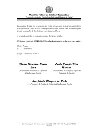 Ministério Público do Estado de Pernambuco
             Promotorias de Justiça Criminal e de Defesa da Cidadania da Capital



  
Condenação   do   Réu   no   pagamento   das   custas   processuais,   honorários   advocatícios,  
estes  calculados  à  base  de  20%  (vinte  por  cento)  sobre  o  valor  total  da  condenação  e  
demais  cominações  de  direito  decorrentes  da  sucumbência;  
  
A  produção  de  todos  os  meios  de  prova  em  direito  permitidos.  
  
Dá  à  causa  o  valor  de  R$  514.300,00  (quinhentos  e  catorze  mil  e  trezentos  reais).    
  
Nestes  Termos  
P.       Deferimento  
  
Recife,  12  de  janeiro  de  2012.  
  
  
  
  Charles Hamilton Santos                                      Lucila Varejão Dias
           Lima                                                      Martins
   26º  Promotor  de  Justiça  de  Defesa  da              15ª  Promotora  de  Justiça  de  Defesa  da  
           Cidadania  da  Capital                                  Cidadania  da  Capital  
                                                       
                                                       
                        Ana Joêmia Marques da Rocha
                14ª  Promotora  de  Justiça  de  Defesa  da  Cidadania  da  Capital  
                                                   




        Rua 1º de Março nº 100 – Santo Antonio – Recife/PE – CEP: 50010-070 – Fone (81) 3182-7273
                                                31 de 31
 