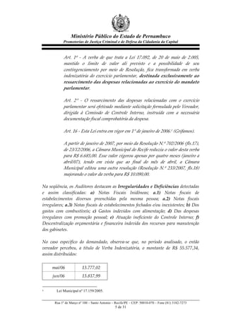 Ministério Público do Estado de Pernambuco
               Promotorias de Justiça Criminal e de Defesa da Cidadania da Capital



              Art.   1º   -­‐‑   A   verba   de   que   trata   a   Lei   17.092,   de   20   de   maio   de   2.005,  
              mantido   o   limite   de   valor   ali   previsto   e   a   possibilidade   de   seu  
              contingenciamento   por   meio   de   Resolução,   fica   transformada   em   verba  
              indenizatória   do   exercício   parlamentar,   destinada   exclusivamente   ao  
              ressarcimento  das  despesas  relacionadas  ao  exercício  do  mandato  
              parlamentar.  
                
              Art.   2°   -­‐‑   O   ressarcimento   das   despesas   relacionadas   com   o   exercício  
              parlamentar  será  efetivado  mediante  solicitação  formulada  pelo  Vereador,  
              dirigida   à   Comissão   de   Controle   Interno,   instruída   com   a   necessária  
              documentação  fiscal  comprobatória  da  despesa.  
                
              Art.  16  -­‐‑  Esta  Lei  entra  em  vigor  em  1°  de  janeiro  de  2006.1  (Grifamos).  
                
              A  partir  de  janeiro  de  2007,  por  meio  da  Resolução  N.º  702/2006  (fls.17),  
              de  23/12/2006,  a  Câmara  Municipal  do  Recife  reduziu  o  valor  desta  verba  
              para  R$  6.685,00.  Esse  valor  vigorou  apenas  por  quatro  meses  (janeiro  a  
              abril/07),   tendo   em   vista   que   ao   final   do   mês   de   abril,   a   Câmara  
              Municipal   editou   uma   outra   resolução   (Resolução   N.º   233/2007,   fls.18)  
              majorando  o  valor  da  verba  para  R$  10.090,00.        
                
Na  seqüência,  os  Auditores  destacam  as  Irregularidades  e  Deficiências  detectadas  
e   assim   classificadas:   a)   Notas   Fiscais   Inidôneas;   a.1)   Notas   fiscais   de  
estabelecimentos   diversos   preenchidas   pela   mesma   pessoa;   a.2)   Notas   fiscais  
irregulares;  a.3)  Notas  fiscais  de  estabelecimentos  fechados  e/ou  inexistentes;  b)  Dos  
gastos   com   combustíveis;   c)   Gastos   indevidos   com   alimentação;   d)   Das   despesas  
irregulares   com   promoção   pessoal;   e)   Atuação   ineficiente   do   Controle   Interno;   f)  
Descentralização   orçamentária   e   financeira   indevida   dos   recursos   para   manutenção  
dos  gabinetes.  
      
No   caso   específico   do   demandado,   observa-­‐‑se   que,   no   período   analisado,   o   então  
vereador   percebeu,   a   título   de   Verba   Indenizatória,   o   montante   de   R$   55.577,34,  
assim  distribuídos:  
  
       mai/06                13.777,02    
       jun/06                13.817,99    


1         Lei Municipal nº 17.159/2005.


         Rua 1º de Março nº 100 – Santo Antonio – Recife/PE – CEP: 50010-070 – Fone (81) 3182-7273
                                                      5 de 31
 