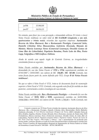 Ministério Público do Estado de Pernambuco
               Promotorias de Justiça Criminal e de Defesa da Cidadania da Capital



       jul/06               13.968,00    
       jan/07               14.014,33  
  
No  entanto,  para  fazer  jus  a  sua  percepção,  o  demandado  utilizou  25  (vinte  e  cinco)  
Notas   Fiscais   inidôneas   no   valor   total   de   R$   51.430,00   (cinqüenta   e   um   mil,  
quatrocentos   e   trinta   reais),   oriundas   das   seguintes   empresas:   Aurimendes  
Bezerra   da   Silva   (Barraco),   Bar   e   Restaurante   Prestígio,   Comercial   Sette,  
Danielle   Crhistine   Silva   Mascarenhas,   Galeteria   Alvorada,   Mansão   do  
Matuto,   Marcia   Lourenço   Neres   (Comercial   Lourenço),   Osvaldo   Gomes   de  
Lima   (Bar   do   Caboclinho),   Papelaria   Baraúna,   Posto   Leão   da   Ilha,   Posto  
Lupp,  Valgráfica  e  WR  Gráfica  e  Editora.  
  
Ainda   de   acordo   com   aquele   órgão   de   Controle   Externo,   as   irregularidades  
constatadas  foram  as  seguintes:  
  
Notas   Fiscais   emitidas   por   Aurimendes   Bezerra   da   Silva   (Barraco)   –   o  
demandado   fez   uso   das   Notas   Fiscais   nº   5721   e   5724,   supostamente   emitidas   em  
07/01/2007   e   10/01/2007,   nos   valores   de   R$      356,00   e   R$      367,00.   Contudo,   tais  
notas   fiscais   fazem   parte   do,   assim   definido   pelo   TCE,   Grupo   B   de   Notas   Fiscais  
inidôneas2.  
  
No   que   se   refere   à   Nota   Fiscal   nº   5721,   trata-­‐‑se   de   documento   fiscal   de   numeração  
superior  a  Nota  Fiscal  nº  5712.  Contudo,  esta  segunda  nota  fiscal  foi  emitida  em  data  
posterior,  contrariando  a  ordem  cronológica  de  sua  emissão.  
  
Notas  Fiscais  emitidas  pelo    Bar  e  Restaurante  Prestígio  –  o  demando  fez  uso  das  
Notas   Fiscais   nº   9239,   9253   e   9299,   supostamente   emitidas   em   16/05/2006,  
19/06/2006  e  19/01/2007,  nos  valores  de  R$    750,00,  1.700,00  e    76,00.  Contudo,  tais  


2        Conjunto composto por 50 Notas Fiscais oriundas das empresas Aurimendes Bezerra da Silva
(Barraco), Bar e Restaurante Prestígio, Danielle Crhistine Silva Mascarenhas, Derby Refeições
(Galeteria Alvorada), E S de Oliveira Lanchonete (Tempero da Torre), EBCT, Edvaldo Vieira da
Silva (Gráfica Angelin), Elenilza Viviane Miranda (Novo Horizonte), Luciano de Paula Lima (TGS
Formulários), Marcia Lourenço Neres (Comercial Lourenço), Osvaldo Gomes de Lima (Bar do
Caboclinho), Papelaria Brasil, Papelaria Joaquim Nabuco, Papelaria Unimax, Paraíso da Carne de
Sol, Posto Total Boa Viagem e WR Gráfica e Editora - cujo o preenchimento foi produzido pelo
mesmo punho, conforme apurado no Laudo de Exame Documentoscópico (Grafoscópico) emitido pelo
Setor Técnico Científico da Superitendência Regional do Departamento de Polícia Federal no Estado
de Pernambuco (Laudo Pericial nº 380/2008 – SETEC/SR/DPF/PE



        Rua 1º de Março nº 100 – Santo Antonio – Recife/PE – CEP: 50010-070 – Fone (81) 3182-7273
                                                    6 de 31
 