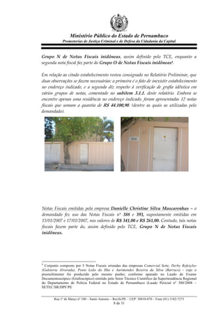 Ministério Público do Estado de Pernambuco
              Promotorias de Justiça Criminal e de Defesa da Cidadania da Capital



Grupo   N   de   Notas   Fiscais   inidôneas,   assim   definido   pelo   TCE,   enquanto   a  
segunda  nota  fiscal  faz  parte  do  Grupo  O  de  Notas  Fiscais  inidôneas4.  
  
Em  relação  ao  citado  estabelecimento  restou  consignado  no  Relatório  Preliminar,  que  
duas  observações  se  fazem  necessárias:  a  primeira  é  o  fato  de  inexistir  estabelecimento  
no   endereço   indicado,   e   a   segunda   diz   respeito   à   verificação   de   grafia   idêntica   em  
vários   grupos   de   notas,   comentado   no   subitem   3.1.1.   deste   relatório.   Embora   se  
encontre   apenas   uma   residência   no   endereço   indicado,   foram   apresentadas   12   notas  
fiscais   que   somam   a   quantia   de   R$   44.100,90.   (dentre   as   quais   as   utilizadas   pelo  
demandado).  
  
  
       
       
       
       
       
       
       
       
       
       
  
  
  
 Notas   Fiscais   emitidas   pela   empresa   Danielle   Christine   Silva   Mascarenhas   –   o  
 demandado   fez   uso   das   Notas   Fiscais   nº   388   e   393,   supostamente   emitidas   em  
 15/01/2007  e  17/01/2007,  nos  valores  de  R$  341,00  e  R$  261,00.  Contudo,  tais  notas  
 fiscais   fazem   parte   do,   assim   definido   pelo   TCE,   Grupo   N   de   Notas   Fiscais  
 inidôneas.  
   




4
  Conjunto composto por 5 Notas Fiscais oriundas das empresas Comercial Sette, Derby Refeições
(Galeteria Alvorada), Posto Leão da Ilha e Aurimendes Bezerra da Silva (Barraco) - cujo o
preenchimento foi produzido pelo mesmo punho, conforme apurado no Laudo de Exame
Documentoscópico (Grafoscópico) emitido pelo Setor Técnico Científico da Superitendência Regional
do Departamento de Polícia Federal no Estado de Pernambuco (Laudo Pericial nº 380/2008 –
SETEC/SR/DPF/PE


        Rua 1º de Março nº 100 – Santo Antonio – Recife/PE – CEP: 50010-070 – Fone (81) 3182-7273
                                                  8 de 31
 